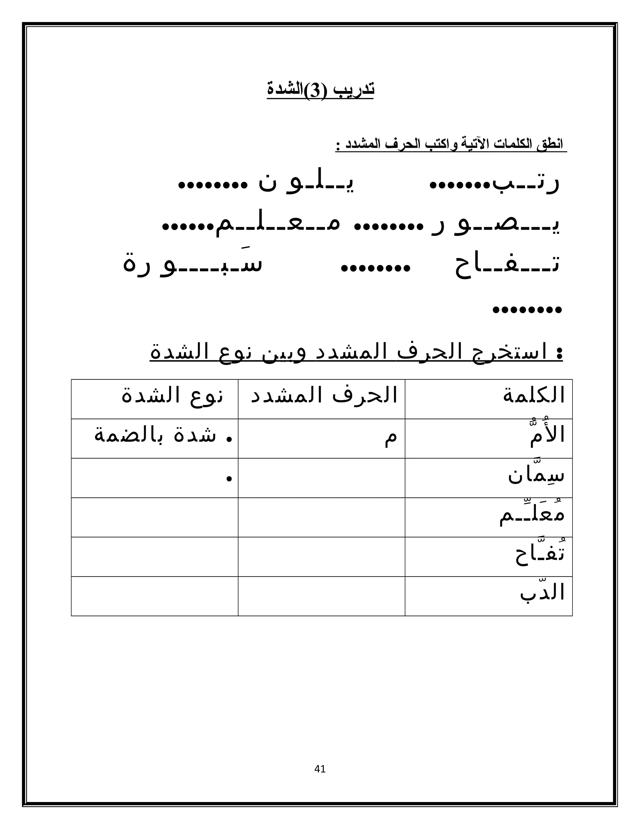 تدريب ( 3 )الشدة 
ا نطق ا لكلمات ا لتية واكتب ا لحرف ا لمشدد : 
رتــب....... يــلـو ن ........ 
يـــصــو ر ........ مــعــلــم...... 
تـــفــاح ........ سَـبــــو رة 
........ 
: استخرج الحرف المشدد وبين نوع الشدة 
الكلمة الحرف المشدد نوع الشدة 
المُّ م . شدة بالضمة 
سِمّان . 
مُعَلـّـم 
تُفـّاح 
الدّب 
41 
 