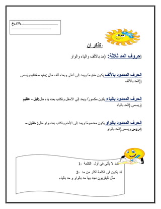 : ت ذكر ا ن 
( حروف ا لمد ثة لثةة : (مد باللفف والفياء والفواو 
ا لحرف ا لممدود ب اللف يكون مفتوحًاا ويمد إلفى أعلى وبعده ألفف مثل :باب – كتاب ويسمى 
((الفمد باللفف 
ا لحرف ا لممدود ب الياء يكون مكسورًاا ويمد إلفى السفل وتكتب بعده ياء مثل:فيل - عظيم 
(ويسمى (الفمد بالفياء 
ا لحرف ا لممدود ب الواو يكون مضمومًاا ويمد إلفى المام وتكتب بعده واو مثل: حقول – 
(دروس ويسمى(الفمد بالفواو 
الفمد ل يأتى فى أول الفكلمة - 1 
قد يكون فى الفكلمة أكثر من مد - 2 
مثل تليفزيون نجد بها مد بالفواو و مد بالفياء 
13 
...................................................:التاريخ 
...................................................... 
 