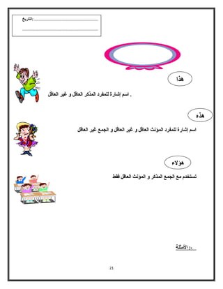 . اسم إشارة للمفرد المذكر العاقل و غير العاقل 
اسم إشارة للمفرد المؤنث العاقل و غير العاقل و الجمع غير العاقل 
تستخدم مع الجمع المذكر و المؤنث العاقل فقط 
-: ا لمثلة 
21 
هذا 
هذه 
هؤلء 
.......................................................... :التاريخ 
..................................................................... 
 