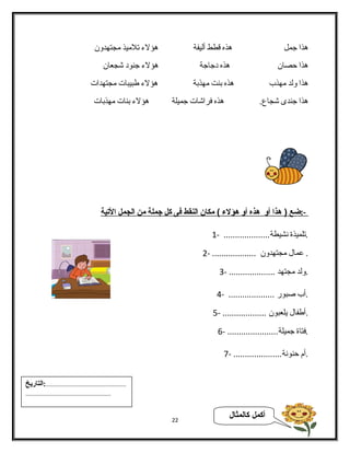 هذا جمل هذه قطط ألفيفة هؤلء تلميذ مجتهدون 
هذا حصان هذه دجاجة هؤلء جنود شجعان 
هذا ولفد مهذب هذه بنت مهذبة هؤلء طبيبات مجتهدات 
هذا جندى شجاع. هذه فراشات جميلة هؤلء بنات مهذبات 
-: ضع ( هذا أ و هذه أ و هؤلء ) مكان ا لنقط فى كل جملة من ا لجمل ا لتية 
.تلميذة نشيطة.................... - 1 
. عمال مجتهدون ................... - 2 
.ولفد مجتهد .................... - 3 
.أب صبور .................... - 4 
.أطفال يلعبون ................... - 5 
.فتاة جميلة...................... - 6 
.أم حنونة..................... - 7 
22 أكمل كالمثال 
...................................................:التاريخ 
...................................................... 
 