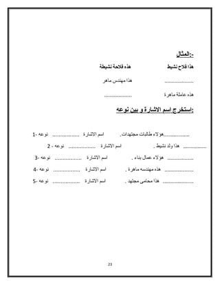 -: ا لمثال 
هذا فلح  نشيط هذه فلحةة نشيطة 
.................... هذا مهندس ماهر 
هذه عاملة ماهرة ................... 
: ا ستخرج ا سم ا لشاارة و ب ين ن وعه 
..................هؤلء  طالبات مجتهدات. اسم الشاارة ................. نوعه - 1 
................ هذا ولد نشيط . اسم الشاارة ................. نوعه - 2 
.................. هؤلء  عمال بناء  . اسم الشاارة ................. نوعه - 3 
.................... هذه مهندسه ماهرة . اسم الشاارة ................. نوعه - 4 
..................... هذا محامى مجتهد . اسم الشاارة ................. نوعه - 5 
23 
 