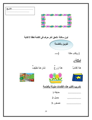 نون ساكنة ،تلحق آخر حةرف فى الكلمة نطقًاا ل كتابة 
( ويكتب هكذا (ـــــ أمثلة:ـ 
هذا كتابٌ هذا زرعٌ شاارعنا نظيفٌ 
: ت دريب:أكتب هذه ا لكلمات منونة ب الضمة 
................... حديقة- 1 
.................... جميل- 2 
..................... عصفور- 3 
29 
تتننوويينن ببااللضضممةة 
...................................................:التاريخ 
...................................................... 
 