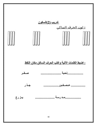 ت دريب ( 2 )السكون 
: لون الحرف الساكن 
: ا ضبط ا لكلمات ا لتية واكتب ا لحرف ا لساكن مكان ا لنقط 
...................لـعـبة ....................... صــقــر 
................. عــصــفــور................. جــذ ر 
...................مــد رسـة ...................... يــز رع 
40 
 