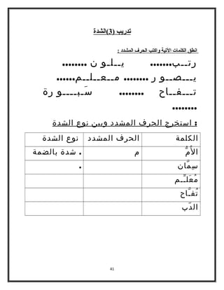 تدريب ( 3 )الشدة 
ا نطق ا لكلمات ا لتية واكتب ا لحرف ا لمشدد : 
رتــب....... يــلـو ن ........ 
يـــصــو ر ........ مــعــلــم...... 
تـــفــاح ........ سَـبــــو رة 
........ 
: استخرج الحرف المشدد وبين نوع الشدة 
الكلمة الحرف المشدد نوع الشدة 
المُّ م . شدة بالضمة 
سِمّان . 
مُعَلـّـم 
تُفـّاح 
الدّب 
41 
 