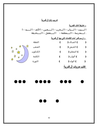 تدريب ( 4 ) أل قمرية 
-: ا ضْ بطط ا للم  ا لقمرية 
ا لــــبيت – ا لــــباب – ا لـــحرب – ا لـــــعـين – ا لنف – ا لـــــيد – ا 
. لــــمدرسة – ا لــــمعلمة – ا لـــــفصل – ا لـــــحديقة 
-: ا رسم قمر أ مام  ا لكلمات ا لتي ب ها أ ل قمرية 
( ) الشباك ( ) القطة 
( ) الجيش ( ) الشعب 
( ) المعلم ( ) الكتكوت 
( ) ألوان ( ) الكلمة 
( ) الولد ( ) الثورة 
ا كتب حروف أ ل قمرية 
... .... ... . 
.. . 
42 
 