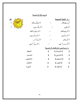 تدريب ( 5 ) أل شمسية 
-: ا ر ا لجاابة ا لصحيحة اخت 
لْـــشباك - ا لـشّــباك ا 
لْــلبن - ا لــلّـــبن ا 
ا لْــساعة - ا لــسّــاعة 
ا لـــتْـين - ا لـــتّـــين 
ا لْــدار - ا لــدّ ا ر 
ا لّــــر أ س - ا لـــرّ أ س 
-: ا رسم شمس أ مام  كلمات أ ل شمسية 
( ) الشباك ( ) القطة 
( ) الجيش ( ) الشعب 
( ) المعلم ( ) الكتكوت 
( ) ألوان ( ) الكلمة 
( ) الولد ( ) الثورة 
43 
 