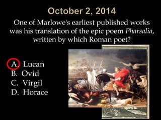 One of Marlowe's earliest published works 
was his translation of the epic poem Pharsalia, 
written by which Roman poet? 
A. Lucan 
B. Ovid 
C. Virgil 
D. Horace 
 
