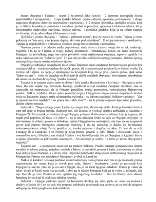Susret Onjegina i Tatjane : susret 2 po prirodi jake ličnosti – 2 suprotne koncepcije života 
(optimističke i rezignantne), 2 tipa ljudske ličnosti (jedne celovite, spontane, požrtvovane, i druge 
nagrizane skepsom, duhovno raspolućene i egoistične), i 2 sredine (plemićke, spahijske seoske, koja 
je, u bližem kontaktu sa prirodom i narodom, ljudski neposredna, spontana i relativno zdrava, ali je 
intelektualno nedovoljno razvijena, pomalo naivna, i plemićke gradske, koja je na višem stupnju 
civilizacije, ali je odnarođena i dehumanizovana). 
Bjelinski o pismu Onjeginu : ''naivan i plemenit zanos'', koji ne potiče iz svesti; Tatjana je time 
pokazala da ''ima srce, a ne praznu duplju, skrivenu pod steznikom''. U svojoj naivnosti i neiskustvu, 
Tatjana je nepokolebljivo verovala u istinitost onoga što je pročitala u romanima. 
Narodna pesma – o odnosu među pojmovima, stara istina o čarima onoga što se tek naslućuje. 
Sugeriše i to da se Tatjana, u svojoj čednoj spontanosti i mladalačkoj čistoti, ne samo dopustivši 
Onjeginu da prisluškuje, nego mu sama poverivši svoja najintimnija osećanja, zapravo ogrešila i o 
neka iskonska pravila ''ljubavne igre''. To još više povlači ozbiljnost njenog postupka i dubinu njenog 
osećanja koje ona ne smatra nikakvom igrom. 
Onjegin je odbijanje mogućnosti da se oženi Tatjanom samo zaodenuo formom kojom postiže dva 
značajna efekta : manje povređuje devojački ponos, ali i svoj postupak predstavlja u lepšem svetlu. Za 
razliku od Tatjane, za njega je objašnjenje sa devojkom koja mu je prva izjavila ljubav, ipak samo 
''ljubavna igra'' : vešto se ograđuje od bilo kakvih daljih moralnih obaveza, i istovremeno obezbeđuje 
da ostane sa oreolom devojčinog ''junaka romana''. 
Tatjana je iz romana znala samo za dobre i loše junake (Grandisone i Lovlase) – Onjegin je nešto 
treće, što ona uopšte nije razumela. Kasnije, prodrevši u svet moderne evropske literature, ona se 
zaustavlja na pretpostavci da je Onjegin parodična kopija pomodnog, bezosećajnog Bajronovog 
junaka. Puškin, međutim, takvu izjavu posredno negira. Onjeginova skepsa prema mogućnosti bračne 
sreće sa Tatjanom, njegov strah od neuspeha tog braka – su iskrena osećanja. Puškinovo pitanje : ''Zar 
je tajanstven čvor rasplela? / zar prava reč u duši sinu?'' – na to pitanje odgovor daje samo posredno, 
daljim sižeom romana. 
Gukovski : ''Nagoveštaj je jasan. Ljubavi je moglo biti, ali ona nije došla. Ovde je karakterističan i 
sam stil (gde je bogata ironija, skeptični ton, stil čoveka iz visokog društva uobičajen u iskazima o 
Onjeginu?). Za trenutak je naslućen drugi Onjegin, pritisnut društvenom sredinom, koji je izgoreo, ali 
negde pod pepelom još tinja. I ti stihovi – to je ona ushićena lirika na koju se Onjegin smejuljio. A 
istovremeno ti stihovi govore o dubokim, tajnim Onjeginovim osećanjima, oni kao da su neupravni 
govor koji prenosi Onjeginov unutrašnji monolog. I eto taj monolog je daleko od izveštačene 
salonsko-parketne stihije flerta, poetičan je, visoko moralan i elegično uzvišen. To kao da su reči 
Lenskog ili o Lenskom. Tim rečima je pisac-pesnik govorio o sebi. Otuda i devičanski snovi, i 
romantična seta, i bledilo, i san sladak i čedan – sve što toliko nije išlo uz Onjegina iz 1.glave i što se 
u njemu probudilo sa pokrenutim osećanjem... Ali osećanje je umrlo, i u tome je koren Onjeginove 
tragedije.'' 
Tatjanin san – u potpunosti zasnovan na ruskom folkloru. Puškin poznatu kompozicionu shemu 
narodne svadbene pesme, pojedine simbole i likove iz narodnih pesama i bajki, transponuje u celinu 
koja dobija novo značenje, a u stvari slika Tatjanino psihološko stanje posle sudbonosnog razgovora sa 
Onjeginom. Pritom, san anticipira i Onjeginov dvoboj sa Lenskim. 
Puškin je karakter Lenskog naslikao sa nežnošću koju oseća prema snovima svoje mladosti, prema 
uspomenama na vreme kada je čovek pun nada, čistote i neiskustva. Lenski je poslednji krik 
Onjeginove savesti, zato što je on sam Onjegin, što je on ideal njegove mladosti. Pesnik je video da 
takav čovek u Rusiji nema šta da traži, i ubio ga je rukom Onjegina koji ga je voleo, i, nišaneći, čak 
nije hteo da ga rani. Puškin se sam uplašio tog tragičnog završetka : žuri da čitaoca uteši slikom 
banalnog života koji bi očekivao mladog pesnika. 
Belinski : Onjegin prihvata izazov na besmislen dvoboj, jer, iako gleda sa visine na sredinu i 
društvo u kojem živi, on se ipak nije potpuno oslobodio predrasuda tog društva, pa se boji da njegovo 
odbijanje ne bude proglašeno kukavičlikom. 
 