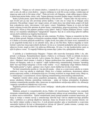 Bjelinski : ''Tatjana ne voli otmeno društvo, i smatrala bi za sreću da ga može zauvek napustiti i 
otići u selo, ali, dok je u tom društvu – njegovo mišljenje će uvek biti za nju svetinja, i strahovanje od 
njegovog suda uvek će biti njena vrlina''. Pošto još uvek voli Onjegina, a ipak odbija njegovu ljubav, 
iz poštovanja prema braku, mužu i sebi, Tatjana pokazuje izuzetniu ljudsku snagu i moralnu čvrstinu. 
Kada je pisala pismo, njena bitna karakteristika je bila naivnost – Tatjana sada više nije naivna, a 
njen životni put joj nije ulio poverenje prema ljudima. I zato ona ne veruje da se Onjegin zaista 
promenio. Ona poštuje i njegov um i njegov ponos, ali smatra da je, kao nekad ranije, poput svih ljudi 
koje svakodnevno sreće, istovremeno i rob sujete i strasti. Nekadašnja Tatjana je za sreću da bude 
pored voljenog čoveka bila spremna da primi kaznu i najstrašnijeg, njegovog prezrenja. Svim svojim 
osećanjem i bićem je bila poptuno predana svojoj ljubavi. Sada je Tatjana podeljena ličnost. I njena 
duša je već razjedena nekadašnjom ''onjeginskom'' skepsom. Kao da se zaista krug njihovih sudbina 
zatvara da bi simbolizovao tragičnu bezizlaznost. 
Međutim, u okviru toga, Puškin daje još neka značenja. Prvobitno, Tatjana je romantični tip bića 
koje je blisko prirodi, Onjegin civilizacijom razjedena skeptik. Međutim, njihova osnovna uverenja su 
se u dodiru sa životom pokazala neodrživim. Logika života, kao jedan viši sistem stvari, nametnula im 
je niz pogrešnih koraka koji su im uskratili sreću, iako je ona bila blizu. Njihova tragedija se može 
tretirati i samo kao sticaj nepovoiljnih okolnosti. Jer da su se vremenski podudarile neke faze razvoja u 
njhoovm životui, moglo je doći i do njihovog zbližavanja. Ali nisu, i to nije karakteristično samo za 
njih ili njihovo vreme. To tragediji Puškinovog romana daje i jednu višu, opšteljudsku dimenziju. 
U početku je u karakterizaciju Onjegina i Tatjane ušla rusoovska koncepcija dobra i zla, odn. 
prirode i civilizacije. Romantičarskom idejom o bekstvu iz civilizacije i borbi za slobodu čovekove 
ličnosti, Puškin je u vreme kad piše 1.glvu romana, bio obuzet i u poemi ''Cigani''. Ako se uzme u 
obzir i fabularni ishod romana, u kojem je Tatjana predstavljena kao stamenija, čvršća i stabilnija 
ličnost od Onjegina, onda će se zapaziti i odjek herderovskog romantičarskog tretmana ''narodnog 
duha'' kao najvrednije kategorije u životu svake sredine – to je i objašnjenje uloge folklora (funkcija 
''Devojačke pesme'' u 3.glavi, gatanja i sna u 4.glavi, mesto dadilje kao čoveka iz naroda). 
Na liniji romantičarske poetike je i tip glavnih junaka – oboje su u svojevrsnom sukobu sa svojom 
sredinom, a izraz tog sukoba je otuđivanje. Oboje žive u krajnje zaoštrenom, ekstremnom odnosu 
prema sopstvenoj sredini, u shvatanjima koja im u životnoj stvarnosti ne mogu doneti sreću. Oboje su, 
i u oduševljenju i u razočaranosti, nosioci tipičnog romantičarskog emocionalnog maksimalizma. 
Naglašeni ironični odnos prema pojedinim postupcima, odnosima ili osobinama junaka, kao i 
prema određenim klišeima umetničkog izražavanja – jedan od činilaca principijelne dvoplanske 
strukture romantičarske pesničke slike, zasnovane na neprekidnom sučeljavanju dobra i zla, afirmacije 
i negacije u pesnikovoj subjektivnoj viziji sveta. 
Naglašeno prisustvo pesnikove reči, ocena i mišljenja – takođe jedan od elemenata romantičarskog 
subjektivizma. 
Međutim, polazeći iz romantičarskih okvira, Puškin vrši transformaciju ''iznutra'' niza značajnih 
elemenata romantičarske poetike, i započinje konstituisanje jednog novog umetničkog sistema – koji 
se obično naziva realističkim. Tipični romantičarski junaci postaju predmet svestrane opservacije, pri 
kojoj se ironija u romanu razvija u umnožavanje stanvišta koje vodi ka objektivizovanju pesničke 
slike, i uobličava se u princip objektivne tipizacije. Junac isu shvaćeni ne kao izuzetne ličnosti, već 
kao tipični izdanci sredine u kojoj žive. A uvek prisutni pesnikov glas se transformiše u svojevrstan 
samostalni književni lik koji se demonstrativno izdvaja od ''glasova'' junaka romana, i postaje izraz 
samo jednog između više stanovišta ispoljenih u tekstu. 
 