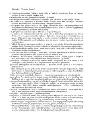 Bjelinski – ''Evgenije Onjegin'' : 
- u Onjeginu se jasno ogleda Puškinova ličnost - iako se Puškin borio protiv toga da ga, kao Bajrona, 
optužuju da maskira svoj lik iza lika u delu. 
- sve slabosti i vrline ovog speva su bitne za rusku književnost! 
- poetski reprodukovana slika ruskog društva - istorijski spev, iako nema ni jedne istorijske ličnosti. 
- pre Puškina, ruska književnost je bila samo učenica evropske muze. Sam Puškin je u ''Ruslanu i 
Ljudmili'' bio samo učenik. Tako malo ruskog, a mnogo italijanskog. 
- ruska poezija traži građu isključivo u klasi koja po svom načinu života i običajima pokazuje veću 
razvijenost i intelektualnu aktivnost. Prave nacionalne tvorevine nalaze se u delima koja prikazuju 
život staleža formiranog po reformi Petra Velikog. 
- ali, prvi pravi nacionalni ruski spev u stihovima je ''Evgenije Onjegin''. 
- nije tačno da čist ruski nacionalni duh treba tražiti samo u delima koja prikazuju narodne slojeve 
društva. To je pseudoromantičarsko mišljenje. Bjelinski : prava narodnost se ne krije samo iza 
gunja. Odgonetnuti tajnu narodne psihe za pesnika znači umeti podjednako verno prikazati sve 
staleže. Veliki nacionalni pesnik podjednako ume da primora i seljaka i gospodina da govore 
svojim jezikom. 
- Puškin je bio duboko nacionalan pesnik, jer je umeo da verno prikaže fizionomiju poevropljenog 
staleža u Rusiji. On je uzeo život onakav kakav je, ne izdvajajući iz njega samo poetsku tematiku. 
- ali, genijalna smelost u odabiru forme – roman u stihovima, u vreme kada u ruskoj književnosti nije 
bilo nijednog dobrog romana ni u prozi. 
- formu ''Onjegina'' stvorio je Bajron : manir priče, mešavina proze i poezije u prikazu stvarnosti, 
pesnikovo obraćanje samom sebi, prisustvo pesnikove ličnosti u delu. 
- ali, sadržina i duh Puškinovog i Bajronovog dela su potpuno različiti. Bajron je pisao za Evropu, a 
Puškin za Rusiju i Ruse - veran sebi i stvarnosti. Temelj nove ruske književnosti. 
- pre Puškina – lažan manir u prikazivanju ruske stvarnosti. Teže je verno prikazivati ono što je naše 
od onog što je tuđe (francusko, itd.). Pojam narodnost nije isto što i prost narod. 
- pisac mora dobro upoznati obe filozofije naroda : 1.- praznična, naučna, knjiška, i 2.- svakodnevna, 
domaća, obična. 
- fabula ''Onjegina'' je vrlo jednostavna. Nema konvencionalnih sastojaka prepuškinovske ruske 
književnosti : ni patetičnih govora, ni moralisanja, ni svadbe, ni pogreba na kraju (to su kritičari 
koje Bjelinski pobija tvrdili o Onjeginu). 
- Puškin je izbacio iz mode i čudovišta poroka i vitezove vrline, opisujući umesto njih obične ljude. 
- posle reforme Petra Velikog počinje ubrzano obrazovanje ljudskog društva – ali prvo plemićkog soja. 
Ta klasa se više ne zadovoljava samo balovima i lovom, već i književnošću, francuskim jezikom... 
- sentimentalnost i sanjalaštvo – da, ali i to je bio korak unapred. Obrazovanje se širi u društvu, ali i 
dalje ga predvodi plemićka klasa. Povećavanje sredstava za obrazovanje naroda, otvaranje 
univerziteta... 1812-1815. - jačanje građanske svesti i obrazovanja. 1812.g. – probudila osećaj 
nacionalne svesti. Začetak javnog mnenja. 
- 20-e god. – pojava Puškina – on je za svoju književnost izabrao stalež kojem je i sam pripadao, jer je 
hteo da opiše stalež gde se skoro isključivo ispoljio napredak ruskog društva. 
- dva junaka : Onjegin i Tatjana – 2 pola ruskog društva. 
- mišljenje da je ''otmen svet'' strašno čudo je malograđansko. Onjegin nije samo velikaš, već i svetski 
čovek. To je dobro, jer je tada viši društveni krug bio na vrhuncu razvitka. Mondenstvo mu nije 
smetalo da se sprijatelji sa Lenskim (koji je bio najsmešniji u očima otmenog sveta). 
- uvreženo mišljenje o Onjeginu kao o nemoralnom čoveku (nervira ga potreba da glumi ožalošćenog 
rođaka kad mu umre ujak, imperativ lepog ophođenja, pravila ponašanja...). 
- veliki deo publike ukorio i samog pesnika (a ne samo Onjegina) zbog osujećivanja sentimentalnog 
morala. Puškin je verno ocrtao rodbinske veze kakve jesu. (ne kao princip, već kao fakat). Da ih 
je opisao netačno, onakvim kakve treba da budu, proglasili bi ga dobrim piscem. 
 