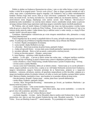 Puškin je gledao na Godunova Karamzinovim očima, i zato se nije toliko brinuo o istini i poeziji 
koliko o tome da ne pogreši protiv ''Istorije ruske države''. Zato se njegov pesnički instinkt ne vidi u 
celini, nego samo u pojedinostima njegove tragedije. Lik Godunova, koji je dobio melodramatični 
karakter zločinca koga muči savest, lišen je svoje celovitosti i potpunosti. On čitaocu izgleda čas 
čestit, čas nizak čovek; čas heroj, čas kukavica; čas mudar i dobar car, čas bezumni zločinac; i za sve 
protivrečnosti nema drugog objašnjenja osim nečiste savesti. Zato Puškinov ''BorisGodunov'' 
predstavlja nešto neodređeno i ne ostavlja skoro nikakav izrazit, usredsređen utisak, kakav sa pravom 
od njega očekuje čitalac koga neprestano zadivljuju njegove umetničke lepote čarobnih pojedinosti. 
Do Puškina, niko od ruskih čitalaca ili književnika nije imao ma kakvog pojma o jeziku kojim 
treba da govori u drami Rus iz epohe pre Petra Velikog. Ni pre ni posle ''BorisaGodunova'' nije se na 
ruskom jeziku pojavila makar i jedna drama čija je sadržina uzeta iz ruske istorije, a u kojoj bi Rusi 
osećali, mislili i govorili pravo ruski. 
Usamljena, nepristupačno veličanstvena po svom strogom umetničkom stilu, plemenita u svojoj 
klasičnoj jednostavnosti. 
Čitava tragedija kao da se sastoji iz pojedinih delova ili scena, od kojih svaka postoji nezavisno od 
celine. To pokazuje da je Puškinova tragedija dramska hronika, čiji je obrazac dao Šekspir. 
1.- Vorotin i Šujski u kremaljskim dvoranama. 
2.- scena naroda i dijaka Ščelkalova na trgu. 
3.- u Kremlju : Boris koji je pristao da primi krunu, patrijarh i boljari. 
x .- Jedan od najvećih bisera : izvrsna mala scena između patrijarha i igumana (napisana u prozi). 
6.- navedeni odlomak – Boris se žali na narod, a zatim priča o nečistoj savesti. 
7.- krčma na litavskoj granici – Otrepjev, samozvanac 
8.- kuća Šujskog – monolog o žalbi naroda na Borisa. 
-sledeća – iz dva dela : u prvom je Boris ocrtan kao nežan otac, u drugom ispoljava neobično 
uzbuđenje kad čuje od Šujskog za pojavu Samozvanca, ponovo objašnjeno nečistom savešću. 
- scena u Krakovu, u kući Višnjeveckog, između Samozvanca i jezuite Černjikovskog – loš kraj. 
- izvrsna scena u zamku Mnišeka. 
- čuvena scena kod Vodoskoka, dobra ali sa lažnim crtama – Samozvanac je tu suviše plemenit i 
iskren, njegove pobude su suviše čiste, u njima se ne vidi budući beščasnik nesrećne kćeri Godunova; 
njegova nerazumnost, njegovo bezumno priznanje da je Samozvanac, potpuno je u njegovom 
karakteru – vatrenom, odvažnom, smelom, ali apsolutno nesposobnom za bilo štaveliko; potpuno je u 
njegovom karakteru pohota životinjske čulnosti, ali teško se može naći ljudsko osećanje ljubavi prema 
ženi. Marina je hladna, častoljubiva žena; njen karakter je izvanredno održan do kraja scene. 
- litavska granica, Krupski i Samozvanac – otužna, puna fraza i praznih deklamacija. 
- carska duma, Godunov, patrijarh i boljari. 
- ravnica, blizu Novgoroda-Severskog – interesantna po živosti, po karakteru Maržereta i po 
šarenoj mešavini jezika i lica. 
- scena pod Sevskom – vešto ocrtan karakter Samozvanca. 
- carske odaje, Godunov i Besmanov - zatim Boris umire, daje savete nasledniku : u svemu što 
govori sinu vidi se pametan, sposoban i iskusan car. 
- uzvišica u Moskvi - uzvici ''vežimo Borisovo štene'' 
- završetak tragedije – izvrstan : kad je Mosaljski objavio nardou smrt Godunovljeve dece, narod 
prestravljen ćuti, iako je sam hteo propast Godunovljevog roda. Mosaljski nastavlja : ''A što ćutite? 
Vičite : živeo car Dimitrije Ivanovič!'' – narod zanemeo. To je poslednja reč u tragediji. 
 