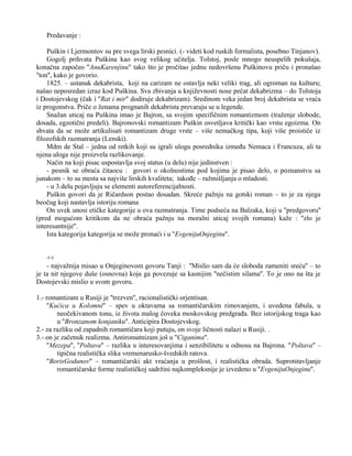 Predavanje : 
Puškin i Ljermontov su pre svega lirski pesnici. (- videti kod ruskih formalista, posebno Tinjanov). 
Gogolj prihvata Puškina kao svog velikog učitelja. Tolstoj, posle mnogo neuspelih pokušaja, 
konačna započeo ''AnuKarenjinu'' tako što je pročitao jednu nedovršenu Puškinovu priču i pronašao 
''ton'', kako je govorio. 
1825. – ustanak dekabrista, koji na carizam ne ostavlja neki veliki trag, ali ogroman na kulturu; 
našao neposredan izraz kod Puškina. Sva zbivanja u književnosti nose pečat dekabrizma – do Tolstoja 
i Dostojevskog (čak i ''Rat i mir'' dodiruje dekabrizam). Sredinom veka jedan broj dekabrista se vraća 
iz progonstva. Priče o ženama prognanih dekabrista prevaraju se u legende. 
Snažan uticaj na Puškina imao je Bajron, sa svojim specifičnim romantizmom (traženje slobode, 
dosada, egzotični predeli). Bajronovski romantizam Puškin osvetljava kritički kao vrstu egoizma. On 
shvata da se može artikulisati romantizam druge vrste – više nemačkog tipa, koji više proističe iz 
filozofskih razmatranja (Lenski). 
Mdm de Stal – jedna od retkih koji su igrali ulogu posrednika između Nemaca i Francuza, ali ta 
njena uloga nije proizvela razlikovanje. 
Način na koji pisac uspostavlja svoj status (u delu) nije jedinstven : 
- pesnik se obraća čitaocu : govori o okolnostima pod kojima je pisao delo, o poznanstvu sa 
junakom – to su mesta sa najviše lirskih kvaliteta; takođe – ražmišljanja o mladosti. 
- u 3.delu pojavljuju se elementi autoreferencijalnosti. 
Puškin govori da je Ričardson postao dosadan. Skreće pažnju na gotski roman – to je za njega 
beočug koji nastavlja istoriju romana 
On uvek unosi etičke kategorije u ova razmatranja. Time podseća na Balzaka, koji u ''predgovoru'' 
(pred mogućom kritikom da ne obraća pažnju na moralni uticaj svojih romana) kaže : ''zlo je 
interesantnije''. 
Ista kategorija kategorija se može pronaći i u ''EvgenijuOnjeginu''. 
++ 
- najvažnija misao u Onjeginovom govoru Tanji : ''Mislio sam da će sloboda zameniti sreću'' – to 
je ta nit njegove duše (osnovna) koja ga povezuje sa kasnijim ''nečistim silama''. To je ono na šta je 
Dostojevski mislio u svom govoru. 
1.- romantizam u Rusiji je ''trezven'', racionalistički orjentisan. 
''Kućica u Kolomni'' – spev u oktavama sa romantičarskim rimovanjem, i uvedena fabula, u 
neočekivanom tonu, iz života malog čoveka moskovskog predgrađa. Bez istorijskog traga kao 
u ''Bronzanom konjaniku''. Anticipira Dostojevskog. 
2.- za razliku od zapadnih romantičara koji putuju, on svoje ličnosti nalazi u Rusiji. . 
3.- on je začetnik realizma. Antiromatnizam još u ''Ciganima''. 
''Mezepa'', ''Poltava'' – razlika u interesovanjima i senzibilitetu u odnosu na Bajrona. ''Poltava'' – 
tipična realistička slika vremenarusko-švedskih ratova. 
''BorisGodunov'' – romantičarski akt vraćanja u prošlost, i realistička obrada. Suprotstavljanje 
romantičarske forme realističkoj sadržini najkompleksnije je izvedeno u ''EvgenijuOnjeginu''. 
 