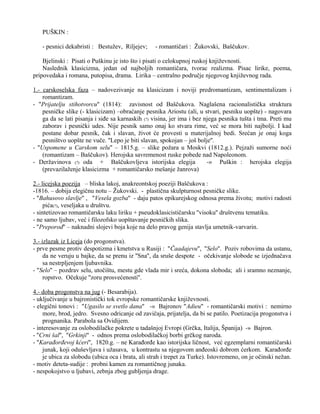 PUŠKIN : 
- pesnici dekabristi : Bestužev, Riljejev; - romantičari : Žukovski, Baščukov. 
Bjelinski : Pisati o Puškinu je isto što i pisati o celokupnoj ruskoj književnosti. 
Naslednik klasicizma, jedan od najboljih romantičara, tvorac realizma. Pisac lirike, poema, 
pripovedaka i romana, putopisa, drama. Lirika – centralno područje njegovog književnog rada. 
1.- carskoselska faza – nadovezivanje na klasicizam i noviji predromantizam, sentimentalizam i 
romantizam. 
- ''Prijatelju stihotvorcu'' (1814): zavisnost od Baščukova. Naglašena racionalistička struktura 
pesničke slike (- klasicizam) –obraćanje pesnika Ariostu (ali, u stvari, pesniku uopšte) - nagovara 
ga da se lati pisanja i siđe sa karnaskih (?) visina, jer ima i bez njega pesnika tušta i tma. Preti mu 
zaborav i pesnički udes. Nije pesnik samo onaj ko stvara rime, već se mora biti najbolji. I kad 
postane dobar pesnik, čak i slavan, život će provesti u materijalnoj bedi. Srećan je onaj koga 
pesništvo uopšte ne vuče. ''Lepo je biti slavan, spokojan – još bolje''. 
- ''Uspomene u Carskom selu'' – 1815.g. – slike požara u Moskvi (1812.g.). Pejzaži sumorne noći 
(romantizam – Baščukov). Herojska savremenost ruske pobede nad Napoleonom. 
- Deržavinova (?) oda + Baščukovljeva istorijska elegija -» Puškin : herojska elegija 
(prevazilaženje klasicizma + romantičarsko mešanje žanrova) 
2.- licejska poezija – bliska lakoj, anakreontskoj poeziji Baščukova : 
-1816. – dobija elegičnu notu – Žukovski. - plastična skulpturnost pesničke slike. 
- ''Bahusovo slavlje'' , ''Vesela gozba'' - daju patos epikurejskog odnosa prema životu; motivi radosti 
pića(?), veseljaka u društvu. 
- sintetizovao romantičarsku laku liriku + pseudoklasicističarsku ''visoku'' društvenu tematiku. 
- ne samo ljubav, već i filozofsko uopštavanje pesničkih slika. 
- ''Preporod'' – naknadni slojevi boja koje na delo pravog genija stavlja umetnik-varvarin. 
3.- izlazak iz Liceja (do progonstva). 
- prve pesme protiv despotizma i kmetstva u Rusiji : ''Čaadajevu'', ''Selo''. Poziv robovima da ustanu, 
da ne veruju u bajke, da se prenu iz ''Sna'', da sruše despote - očekivanje slobode se izjednačava 
sa nestrpljenjem ljubavnika. 
- ''Selo'' – pozdrav selu, utočištu, mestu gde vlada mir i sreća, dokona sloboda; ali i sramno neznanje, 
ropstvo. Očekuje ''zoru prosvećenosti''. 
4.- doba progonstva na jug (- Besarabija). 
- uključivanje u bajronistički tok evropske romantičarske književnosti. 
- elegični tonovi : ''Ugasilo se svetlo dana'' -» Bajronov ''Adieu'' - romantičarski motivi : nemirno 
more, brod, jedro. Svesno odricanje od zavičaja, prijatelja, da bi se patilo. Poetizacija progonstva i 
prognanika. Parabola sa Ovidijem. 
- interesovanje za oslobodilačke pokrete u tadašnjoj Evropi (Grčka, Italija, Španija) -» Bajron. 
- ''Crni šal'', ''Grkinji'' - odnos prema oslobodilačkoj borbi grčkog naroda. 
- ''Karađorđevoj kćeri'', 1820.g. – ne Karađorđe kao istorijska ličnost, već egzemplarni romantičarski 
junak, koji oduševljava i užasava, u kontrastu sa njegovom anđeoski dobrom ćerkom. Karađorđe 
je ubica za slobodu (ubica oca i brata, ali strah i trepet za Turke). Istovremeno, on je očinski nežan. 
- motiv deteta-sudije : probni kamen za romantičnog junaka. 
- nespokojstvo u ljubavi, zebnja zbog gubljenja drage. 
 