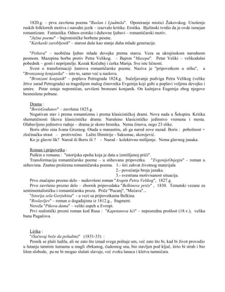 1820.g. – prva završena poema ''Ruslan i Ljudmila''. Oponiranje mistici Žukovskog. Unošenje 
ruskih folklornih motiva i narodni jezik – izazvalo kritike. Erotika. Bjelinski tvrdio da je ovde ismejan 
romantizam. Fantastika. Odnos erotske i duhovne ljubavi – romantičarski motiv. 
''Južne poeme'' – bajronističke borbene pesme. 
''Kavkaski zarobljenik'' – starost duše kao stanje duha mlade generacije. 
''Poltava'' – neobična ljubav mlade devojke prema starcu. Veza sa ukrajinskom narodnom 
pesmom. Mazepina borba protiv Petra Velikog. – Bajron ''Mazepa''. Petar Veliki – velikodušni 
pobednik – gosti i neprijatelje. Kozak Kočubej i ćerka Marija. Sve iste ličnosti. 
Svest o transformaciji žanrova romantičarske poeme. Naziva je ''pripovetkom u stihu'', a 
''Bronzanog konjanika'' – isto to, samo već u naslovu. 
''Bronzani konjanik'' – poplava Petrograda 1824.g. Sučeljavanje podviga Petra Velikog (velike 
žrtve zarad Petrograda) sa tragedijom malog činovnika Evgenija koji gubi u poplavi voljenu devojku i 
umire. Petar ostaje nepomičan, uzvišeni bronzani konjanik. On kažnjava Eugenija zbog njegove 
besmislene pobune. 
Drama : 
''BorisGodunov'' – završena 1825.g. 
Negativan stav i prema romantizmu i prema klasicističkoj drami. Nova nada u Šekspira. Kritika 
shematičnosti likova klasicističke drame. Narušeno klasicističko jedinstvo vremena i mesta. 
Olabavljeno jedinstvo radnje – drama je skoro hronika. Nema činova, nego 23 slike. 
Boris ubio sina Ivana Groznog. Otada u manastiru, ali ga narod zove nazad. Boris : pobožnost + 
zločinačka strast – protivrečno. Lažni Dimitrije - Saksonac, skorojević. 
Ko je glavni lik? Narod ili Boris ili ? - Narod – kolektivno mišljenje. Nema glavnog junaka. 
Roman i pripovetka : 
Puškin o romanu : ''istorijska epoha koja je data u izmišljenoj priči''. 
Transformacija romantičarske poeme – u stihovanu pripovetku. ''EvgenijeOnjegin'' – roman u 
stihovima. Znatno proširena romantičarska poema. 1.- širi zahvat životnog materijala 
2.- povećanje broja junaka. 
3.- svestrana motivisanost situacija. 
Prvo značajno prozno delo – nedovršeni roman ''Arapin Petra Velikog'', 1827.g. 
Prvo završeno prozno delo – zbornik pripovedaka ''Belkinove priče'' , 1830. Tematski vezane za 
sentimentalističku i romantičarsku prozu. Priče ''Pucanj'', ''Mećava''... 
''Istorija sela Gorjuhina'' - u vezi sa pripovetkama Belkina. 
''Roslavljev'' – roman o događajima iz 1812.g., fragment. 
Novela ''Pikova dama'' – veliki uspeh u Evropi. 
Prvi realistički prozni roman kod Rusa : ''Kapetanova kći'' – neposredna prošlost (18.v.), velika 
buna Pugačova. 
Lirika : 
''(Sačuvaj bože da poludim)'' (1831-33) : 
Pesnik se plaši ludila, ali ne zato što iznad svega poštuje um, već zato što bi, kad bi život provodio 
u lutanju tamnim šumama u magli zbrkanog, čudesnog sna, bio stavljen pod ključ, širio bi strah i bio 
lišen slobode, pa ne bi mogao slušati slavuje, već zveku lanaca i kletvu tamničara. 
