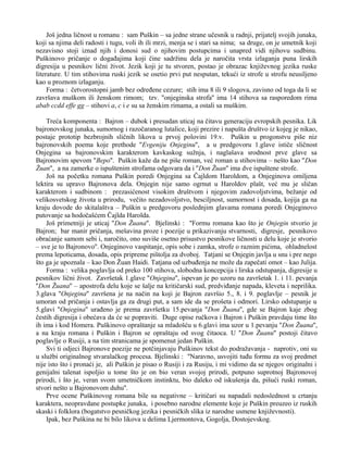 Još jedna ličnost u romanu : sam Puškin – sa jedne strane učesnik u radnji, prijatelj svojih junaka, 
koji sa njima deli radosti i tugu, voli ih ili mrzi, menja se i stari sa nima; sa druge, on je umetnik koji 
nezavisno stoji iznad njih i donosi sud o njihovim postupcima i unapred vidi njihovu sudbinu. 
Puškinovo pričanje o događajima koji čine sadržinu dela je naročita vrsta izlaganja puna lirskih 
digresija u pesnikov lični život. Jezik koji je tu stvoren, postao je obrazac književnog jezika ruske 
literature. U tim stihovima ruski jezik se osetio prvi put nesputan, tekući iz strofe u strofu neusiljeno 
kao u proznom izlaganju. 
Forma : četvorostopni jamb bez određene cezure; stih ima 8 ili 9 slogova, zavisno od toga da li se 
završava muškom ili ženskom rimom; tzv. ''onjeginska strofa'' ima 14 stihova sa rasporedom rima 
abab ccdd effe gg – stihovi a, c i e su sa ženskim rimama, a ostali sa muškim. 
Treća komponenta : Bajron – dubok i presudan uticaj na čitavu generaciju evropskih pesnika. Lik 
bajronovskog junaka, sumornog i razočaranog lutalice, koji prezire i napušta društvo iz kojeg je nikao, 
postaje prototip bezbrojnih sličnih likova u prvoj polovini 19.v. Puškin u progonstvu piše niz 
bajronovskih poema koje prethode ''Evgeniju Onjeginu'', a u predgovoru 1.glave ističe sličnost 
Onjegina sa bajronovskim karakterom kavkaskog sužnja, i naglašava srodnost prve glave sa 
Bajronovim spevom ''Bepo''. Puškin kaže da ne piše roman, već roman u stihovima – nešto kao ''Don 
Žuan'', a na zamerke o ispuštenim strofama odgovara da i ''Don Žuan'' ima dve ispuštene strofe. 
Još na početku romana Puškin poredi Onjegina sa Čajldom Haroldom, a Onjeginova omiljena 
lektira su upravo Bajronova dela. Onjegin nije samo ogrnut u Haroldov plašt, već mu je sličan 
karakterom i sudbinom : prezasićenost visokim društvom i njegovim zadovoljstvima, bežanje od 
velikosvetskog života u prirodu, večito nezadovoljstvo, besciljnost, sumornost i dosada, kojija ga na 
kraju dovode do skitalaštva – Puškin u predgovoru poslednjim glavama romana poredi Onjeginovo 
putovanje sa hodočašćem Čajlda Harolda. 
Još primetniji je uticaj ''Don Žuana''. Bjelinski : ''Formu romana kao što je Onjegin stvorio je 
Bajron; bar manir pričanja, mešavina proze i poezije u prikazivanju stvarnosti, digresje, pesnikovo 
obraćanje samom sebi i, naročito, ono suviše osetno prisustvo pesnikove ličnosti u delu koje je stvorio 
– sve je to Bajronovo''. Onjeginovo vaspitanje, opis sobe i zamka, strofe o raznim pićima, ohladnelost 
prema lepoticama, dosada, opis pripreme pištolja za dvoboj. Tatjani se Onjegin javlja u snu i pre nego 
što ga je upoznala – kao Don Žuan Haidi. Tatjana od uzbuđenja ne može da zapečati omot – kao Julija. 
Forma : velika poglavlja od preko 100 stihova, slobodna koncepcija i lirska odstupanja, digresije u 
pesnikov lični život. Završetak 1.glave ''Onjegina'', ispevan je po uzoru na završetak 1. i 11. pevanja 
''Don Žuana'' – apostrofa delu koje se šalje na kritičarski sud, predviđanje napada, kleveta i neprilika. 
3.glava ''Onjegina'' završena je na način na koji je Bajron završio 5., 8. i 9. poglavlje – pesnik je 
umoran od pričanja i ostavlja ga za drugi put, a sam ide da se prošeta i odmori. Lirsko odstupanje u 
5.glavi ''Onjegina'' urađeno je prema završetku 15.pevanja ''Don Žuana'', gde se Bajron kaje zbog 
čestih digresija i obećava da će se popraviti. Duge opise ručkova i Bajron i Puškin pravdaju time što 
ih ima i kod Homera. Puškinovo opraštanje sa mladošću u 6.glavi ima uzor u 1.pevanju ''Don Žuana'', 
a na kraju romana i Puškin i Bajron se opraštaju od svog čitaoca. U ''Don Žuanu'' postoji čitavo 
poglavlje o Rusiji, a na tim stranicama je spomenut jedan Puškin. 
Svi ti odjeci Bajronove poezije ne potčinjavaju Puškinov tekst do podražavanja - naprotiv, oni su 
u službi originalnog stvaralačkog procesa. Bjelinski : ''Naravno, usvojiti tuđu formu za svoj predmet 
nije isto što i pronaći je, ali Puškin je pisao o Rusiji i za Rusiju, i mi vidimo da se njegov originalni i 
genijalni talenat ispoljio u tome što je on bio veran svojoj prirodi, potpuno suprotnoj Bajronovoj 
prirodi, i što je, veran svom umetničkom instinktu, bio daleko od iskušenja da, pišući ruski roman, 
stvori nešto u Bajronovom duhu''. 
Prve ocene Puškinovog romana bile su negativne – kritičari su napadali nedoslednost u crtanju 
karaktera, neopravdane postupke junaka, i posebno narodne elemente koje je Puškin preuzeo iz ruskih 
skaski i folklora (bogatstvo pesničkog jezika i pesničkih slika iz narodne usmene književnosti). 
Ipak, bez Puškina ne bi bilo likova u delima Ljermontova, Gogolja, Dostojevskog. 
 