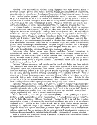 Pozorište – jedan misaoni tok čini Puškinov, a drugi Onjeginov odnos prema pozorištu. Puškin je 
pozorištem ushićen, i posebno vezan za rusko pozorište. Onjegin, prosečni predstavnik svoje sredine, 
pokazuje snobovsko nipodaštavanje domaće pozorišne umetnosti (više ga interesuje izgled novih dama 
iz loža i pozdravi uvažene gospode). Udvajanje ugla gledanja – umetnički postupak u celom romanu. 
To je prvi nagoveštaj da će u tekst romana, kao nezavisan od glavnog junaka a umetnički 
konkretizovan lik, ući i lik samog pisca. Puškin direktno ukazuje na razliku između sebe i svog junaka 
u 56.strofi 1.glave. Bal – dalje pomeranje ugla gledanja : Onjegin je opisan samo kako je uveče ušao i 
ujutru izašao sa bala, a bal u celini predstavljen je sa Puškinovog eksplicitno izraženog stanovišta. 
Na primeru Onjeginovog vaspitanja i sadržaja života, Puškin daje tipsku sliku života prosečnog 
predstavnika mladog ruskog plemstva. Međutim, uz takvu opštu karakteristiku, Puškin navodi neke 
Onjeginove pokušaje da živi drugačije : hlađenje prema zadovoljstvima života, pokušaj bavljenja 
književnošću i naukom. Onjegin nije neinteligentan, nesnalažljiv, ili nesposoban za procenjivanje i 
zaključivanje. Upravo Onjeginovo uviđanje besmislenosti života svojih savremenika, Puškinovo 
naglašavanje da je njegov junak ''duševnom prazninom mučen'', kao i Onjeginov skeptični duh – 
govore da je reč o intelektualno snažnom junaku koji je prirodom obdaren za racionalno prodiranje u 
život. Onjegin ipak ne uspeva u književnosti, ne zato što nema talenta, već zato što je to mukotrpan 
posao, a on nije stekao neophodne radne navike i istrajnost. Isto je i sa naukom : čini se da Onjegin 
odustaje jer je intelektualno iznad te literature, jer mu te knjige ne donose ništa novo – ali, uz pitanje 
da li je izbor knjiga bio dobar, jasno je da Onjegin nema neophodno predznanje. 
Onjeginovu bolest Puškin naziva samo sličnom engleskom ''splinu'', konkretizuje je 
upotrebljavajući rusku reč ''handra'' (čamotinja), kojom depoetizuje pomodnu uvoznu pojavu, i 
raspoloženje koje ona označava spušta u realnu stvarnost ruske svakodnevice. U jednom pismu 
Puškin, povodom junaka iz poeme ''Kavkaski zarobljenik'' (1822.), kaže da je hteo da naslika 
''ravnodušnost prema životu i njegovim slastima ... prevremenu starost duše koja je postala 
karakteristična za omladinu 19.v.''. 
Odnos sa Puškinom-naratorom : kada naglašava razlike između njih, Puškin kaže da on može da 
piše i o drugima, a ne samo o sebi, kao Bajron : ''Kako je sitan Bajron-tragičar u poređenju sa njim 
(Šekspirom)! Bajron, koji je stvorio ciglo jedan karakter ... podelio je svojim junacima pojedine crte 
sopstvenog karaktera; jednom je dao svoju gordost, drugom svoju mržnju, trećem svoju tugu itd, i 
tako od jednog celovitog karaktera, mračnog i energičnog, stvorio nekoliko ništavnih.'' Pošto je 
pokazao da je Onjegin kompletna, potpuno samostalna ličnost, Puškin govori u čemu se on kao 
narator-lik i Onjegin slažu – to daje novu, pomalo neočekivanu karakteristiku : Onjegin nije tako 
prazan kako je na početku izgledalo. Podudarne sudbine, on se u isto vreme kad i Puškin odmetnuo od 
društva, umeo je da oseća i uživa u petrogradskoj noći, imao je svoje snove i planove. 
Bjelinski : ''Onjegin nije bio ni hladan, ni suv, ni tvrd ... u njegovoj duši je živela poezija i uopšte 
nije pripadao redu prosečnih ljudi. ... on nije Melmot, nije Čajld Harold, nije demon, nije parodija, nije 
modni hir, nije genije, nije vweliki čovek, nego prosto čovek ''ko vi, ko ja, ko drugi ljudi''. Pesnik sa 
pravom naziva otrcanom modom da se svuda pronalaze i svuda traže genijalci i neobični ljudi. ... 
Onjegin je egoista koji pati ... može se nauzvati iznuđenim egoistom...'' 
Nikolaj Dobroljubov, članak ''Šta je oblomovština?'' (1859.) : uvrstio je Onjegina u poseban 
književni tip ruske literature 19.v. : tip tzv. ''suvišnih ljudi'' + Pečorin, Beljtov (Hercenov roman ''Ko 
je kriv''), Ruđin (Turgenjev), i Oblomov (Gončarov). ''Suvišan čovek'' je tip ljudi koji ne nalaze 
mogućnosti za primenu svojih natprosečnih potencijalnih sposobnosti zato što im to ne dozvoljavaju 
objektivni uslovi u društvu na koje gledaju kritički. Oni se prema ljudima odnose nadmeno i 
potcenjuju ih, egoistično uživaju u igri ženskim srcem, ali ne prihvataju obaveze, i po pravilu 
izbegavaju bračnu vezu; njihovo obrazovanje je površno; njihov odnos prema radu je nesistematičan; 
nedostaje im upornost. Zato su, iako mnogo šta u svojoj sredini ne prihvataju i negiraju, nesposobni za 
delotvornu, konstruktivnu akciju, radi otklanjanja nedostataka i u ime pozitivnih promena u društvu. 
Mora se imati na umu da Onjegin, zajedno sa Lenskim, bez obzira na sve lične slabosti, spada u 
red najprogresivnijih ljudi svoje sredine. 
 