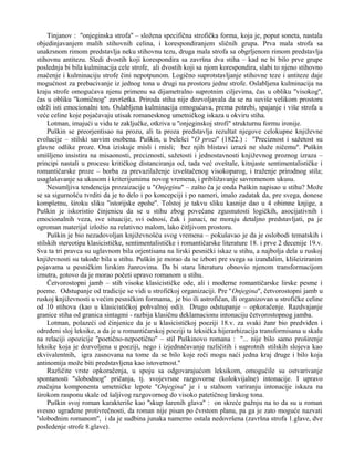 Tinjanov : ''onjeginska strofa'' – složena specifična strofička forma, koja je, poput soneta, nastala 
objedinjavanjem malih stihovnih celina, i korespondiranjem sličnih grupa. Prva mala strofa sa 
unakrsnom rimom predstavlja neku stihovnu tezu, druga mala strofa sa obgrljenom rimom predstavlja 
stihovnu antitezu. Sledi dvostih koji korespondira sa završna dva stiha – kad ne bi bilo prve grupe 
poslednja bi bila kulminacija cele strofe, ali dvostih koji sa njom korespondira, slabi to njeno stihovno 
značenje i kulminaciju strofe čini nepotpunom. Logično suprotstavljanje stihovne teze i antiteze daje 
mogućnost za prebacivanje iz jednog tona u drugi na prostoru jedne strofe. Oslabljena kulminacija na 
kraju strofe omogućava njenu primenu sa dijametralno suprotnim ciljevima, čas u obliku ''visokog'', 
čas u obliku ''komičnog'' završetka. Priroda stiha nije dozvoljavala da se na suviše velikom prostoru 
održi isti emocionalni ton. Oslabljena kulminacija omogućava, prema potrebi, spajanje i više strofa u 
veće celine koje pojačavaju utisak romanesknog umetničkog iskaza u okviru stiha. 
Lotman, imajući u vidu te zaključke, otkriva u ''onjeginskoj strofi'' strukturnu formu ironije. 
Puškin se preorjentisao na prozu, ali ta proza predstavlja rezultat njegove celokupne književne 
evolucije – stilski sasvim osobena. Puškin, u belešci ''O prozi'' (1822.) : ''Preciznost i sažetost su 
glavne odlike proze. Ona iziskuje misli i misli; bez njih blistavi izrazi ne služe ničemu''. Puškin 
smišljeno insistira na misaonosti, preciznosti, sažetosti i jednostavnosti književnog proznog izraza – 
principi nastali u procesu kritičkog distanciranja od, tada već oveštale, kitnjaste sentimentalističke i 
romantičarske proze – borba za prevazilaženje izveštačenog visokoparog, i traženje prirodnog stila; 
usaglašavanje sa ukusom i kriterijumima novog vremena, i približavanje savremenom ukusu. 
Nesumljiva tendencija prozaizacije u ''Onjeginu'' – zašto ča je onda Puškin napisao u stihu? Može 
se sa sigurnošću tvrditi da je to delo i po koncepciji i po nameri, imalo zadatak da, pre svega, donese 
kompletnu, široku sliku ''istorijske epohe''. Tolstoj je takvu sliku kasnije dao u 4 obimne knjige, a 
Puškin je iskoristio činjenicu da se u stihu zbog povećane zgusnutosti logičkih, asocijativnih i 
emocionalnih veza, sve situacije, svi odnosi, čak i junaci, ne moraju detaljno predstavljati, pa je 
ogroman materijal izložio na relativno malom, lako čitljivom prostoru. 
Puškin je bio nezadovoljan književnošću svog vremena – pokušavao je da je oslobodi tematskih i 
stilskih stereotipa klasicističke, sentimentalističke i romantičarske literature 18. i prve 2 decenije 19.v. 
Sva ta tri pravca su uglavnom bila orjentisana na lirski pesnički iskaz u stihu, a najbolja dela u ruskoj 
književnosti su takođe bila u stihu. Puškin je morao da se izbori pre svega sa izanđalim, klišeiziranim 
pojavama u pesničkim lirskim žanrovima. Da bi staru literaturu obnovio njenom transformacijom 
iznutra, gotovo da je morao početi upravo romanom u stihu. 
Četvorostopni jamb – stih visoke klasicističke ode, ali i moderne romantičarske lirske pesme i 
poeme. Odstupanje od tradicije se vidi u strofičkoj organizaciji. Pre ''Onjegina'', četvorostopni jamb u 
ruskoj književnosti u većim pesničkim formama, je bio ili astrofičan, ili organizovan u strofičke celine 
od 10 stihova (kao u klasicističkoj pohvalnoj odi). Drugo odstupanje – opkoračenje. Razdvajanje 
granice stiha od granica sintagmi - razbija klasičnu deklamacionu intonaciju četvorostopnog jamba. 
Lotman, polazeći od činjenice da je u klasicističkoj poeziji 18.v. za svaki žanr bio predviđen i 
određeni sloj leksike, a da je u romantičarskoj poeziji ta leksička hijerarhizacija transformisana u skalu 
na relaciji opozicije ''poetično-nepoetično'' – stil Puškinovo romana : ''... nije bilo samo proširenje 
leksike koja je dozvoljena u poeziji, nego i izjednačavanje različitih i suprotnih stilskih slojeva kao 
ekvivalentnih, igra zasnovana na tome da se bilo koje reči mogu naći jedna kraj druge i bilo koja 
antinomija može biti predstavljena kao istovetnost.'' 
Različite vrste opkoračenja, u spoju sa odgovarajućom leksikom, omogućile su ostvarivanje 
spontanosti ''slobodnog'' pričanja, tj. svojevrsne razgovorne (kolokvijalne) intonacije. I upravo 
značajna komponenta umetničke lepote ''Onjegina'' je i u stalnom variranju intonacije iskaza na 
širokom rasponu skale od šaljivog razgovornog do visoko patetičnog lirskog tona. 
Puškin svoj roman karakteriše kao ''skup šarenih glava'' : on skreće pažnju na to da su u roman 
svesno ugrađene protivrečnosti, da roman nije pisan po čvrstom planu, pa ga je zato moguće nazvati 
''slobodnim romanom'', i da je sudbina junaka namerno ostala nedovršena (završna strofa 1.glave, dve 
posledenje strofe 8.glave). 
 
