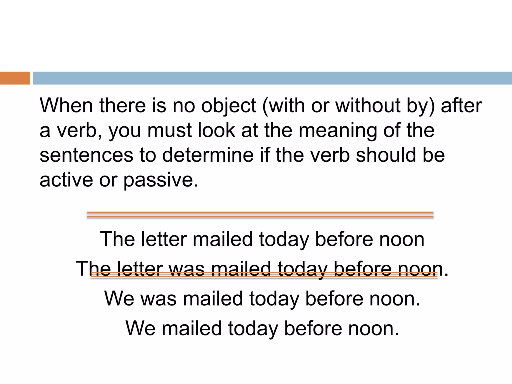 When there is no object (with or without by) after 
a verb, you must look at the meaning of the 
sentences to determine if the verb should be 
active or passive. 
The letter mailed today before noon 
The letter was mailed today before noon. 
We was mailed today before noon. 
We mailed today before noon. 
 