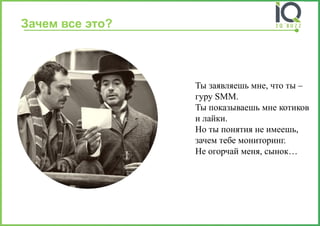 Зачем все это? 
Ты заявляешь мне, что ты – гуру SMM. Ты показываешь мне котиков и лайки. Но ты понятия не имеешь, зачем тебе мониторинг. Не огорчай меня, сынок…  