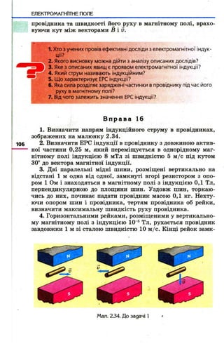 ЕЛЕКТРОМАГНІТНЕ ПОЛЕ 
провідника та швидкості його руху в магнітному полі, врахо­вуючи 
кут між векторами Б і й . 
1. Хто з учених провів ефективні досліди з електромагнітної індук­ції? 
' 2. Якого висновку можна дійти з аналізу описаних дослідів? 
3. Яке з описаних явищ є проявом електромагнітної індукції? 
4. Якиіі струм називають індукційним? 
5. Що характеризує ЕРС індукції? 
6. Яка сила розділяє заряджені частинки в провіднику під час його 
руху в магнітному полі? 
7. Від чого залежить значення ЕРС індукції? 
В п р а в а 16 
1. Визначити напрям індукційного струму в провідниках, 
зображених на малюнку 2.34. 
2. Визначити ЕРС індукції в провіднику з довжиною актив­ної 
частини 0,25 м, який переміщується в однорідному маг­нітному 
полі індукцією 8 мТл зі швидкістю 5 м /с під кутом 
30“ до вектора магнітної індукції. 
3. Дві паралельні мідні шини, розміїцені вертикально на 
відстані 1 м одна від одної, замкнуті вгорі резистором з опо­ром 
1 Ом і знаходяться в магнітному полі з індукцією 0,1 Тл, 
перпендикулярною до плоїцини шин. Уздовж шин, торкаю­чись 
до них, починає падати провідник масою 0,1 кг. Нехту­ючи 
опором шин і провідника, тертям провідника об рейки, 
визначити максимальну швидкість руху провідника. 
4. Горизонтальними рейками, розміщеними у вертикально­му 
магнітному полі з індукцією 10"® Тл, рухається провідник 
завдовжки 1 м зі сталою швидкістю 10 м /с. Кінці рейок замк- 
Мал. 2 3 4 . Д о задачі 1 
 