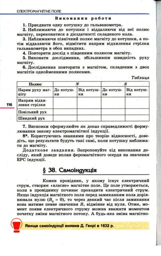 ЕЛЕКТРОМАГНІТНЕ ПОЛЕ 
В и к о н а н н я р о б о т и 
1. Приєднати одну котуш ку до гальванометра. 
2. Наближаючи до котуш ки і віддаляючи від неї полюс 
магніту, переконатися в дієздатності складеного кола. 
3. Наближаючи північний полюс магніту до котуш ки, а по­тім 
віддаляючи його, відмітити напрям відхилення стрілки 
гальванометра в обох випадках. 
4. Повторити дослід з південним полюсом магніту. 
5. Виконати дослідження, збільшивши швидкість руху 
магніту. 
6. Дослідження повторити з магнітом, складеним з двох 
магнітів однойменними полюсами. 
Таблиця 
116 
Полюс N S 
Нарям руху маг­ніту 
До котуш­ки 
Від котуш­ки 
До котуш­ки 
Від котуш­ки 
Напрям відхи­лення 
стрілки 1! 
Повільний рух 
Швидкий рух 
7. Висновки сформулюйте як доказ справедливості форму­лювання 
закону електромагнітної індукції. 
8*. Користуючись знаннями про теорію відносності, дове­діть, 
що результати будуть такі самі, коли котуш ку наближа­ти 
до магніту. 
Д о д а т к о в е за в д а н н я . Запропонуйте хід виконання до­сліду, 
який доведе вплив феромагнітного осердя на значення 
ЕРС індукції. 
§ 38. Самоіндукція 
Кожен провідник, у якому існує електричний 
струм, створює «власне» магнітне поле. Це поле утворюється, 
коли в провіднику починає проходити електричний струм. 
Якщо індукція магнітного поля перед замиканням кола дорів­нювала 
нулю (Вд = 0), то через деякий час після замикання 
вона матиме певне значення Б, відмінне від нуля. Отже, мо­мент 
появи електричного струму можна вважати моментом 
початку зміни магнітного потоку. А будь-яка зміна магнітно- <і>Явище самоіндукції виявив Д. Генрі в 1832 р. 
 