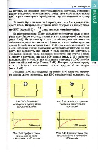 § 38. Самоіндукція 
го потоку, за законом електромагнітної індукції, зумовлює 
появу вихрового електричного поля, яке спричинює появу 
ЕРС в усіх замкнутих провідниках, що знаходяться в цьому 
полі. 
Не може бути винятком і провідник, який є «джерелом» 
цього поля. Вихрове електричне поле створює і в ньому само- 
му ЕРС індукції ---Д--Ф-- , яку назвали самоіндукцією. 
На підтвердження цього складемо електричне коло з дж е­рела 
постійного струму, вимикача та електричної лампочки 
(мал. 2.43). Якщ о замкнути коло, помітимо, щ о лампочка за­світиться 
практично миттєво. Якщ о ж у коло ввімкнути ко­туш 
ку із залізним осердям (мал. 2.44), то максимальна яскра­вість 
свічення нитки лампочки установлюватиметься не від­разу. 
Це засвідчує, що струм у колі зростає не миттєво, а 
упродовж певного часу. Неважко помітити, що струм у колі, 
в якому є котуш ка, що має 100 витків (мал. 2.45), наростає 
швидше, ніж у колі, у яке ввімкнено котуш ку з 1000 витків, 
і має такий самий опір R (мал. 2.46). На проходження струму 
в колі істотно впливатиме також феромагнітне осердя 
(мал. 2.47). 
Оскільки ЕРС самоіндукції протидіє ЕРС джерела струму, 
то можна дійти висновку, щ о ЕРС самоіндукції залежить від 
117 
Man. 2.43. Лампочка 
засвічується відразу після 
замикання ключа 
Мал. 2.44. У колі з котушкою 
лампочка засвічується 
поступово 
Мал. 2.45. Графік струму 
при замиканні кола 
з котушкою в 100 витків 
Мал. 2.46. Графік струму при 
замиканні кола з котушкою 
1000 витків 
 