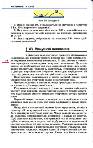 КОЛИВАННЯ ТА ХВИЛІ 
Мал. 3.6. До задачі 6 
4. Важок масою 100 г коливається на пружині з частотою 
2 Гц. Яка ж орсткість пружини? 
5. Яка частота коливань тіла масою 200 г, що здійснює к о­ливання 
в горизонтальній площині на пружині ж орсткістю 
16 Н /м ? 
6. Яка з кульок, зображених на малюнку 3.6, може здій­снювати 
коливання? 
§ 43. Вимушені коливання 
у багатьох технологічних процесах відбуваються 
коливання, які повинні тривати певний час. Тому намагають- 
136 ся отримати незатухаючі коливання. З цією метою в техніч- 
них пристроях застосовують вимушені коливання. Це коли­вання, 
щ о відбуваються під дією зовнішньої сили, яка періо­дично 
змінюється. Такими є, наприклад, коливання поршнів 
у двигуні внутрішнього згоряння внаслідок періодичної дії 
газу, що розширюється під час робочого ходу поршня. 
Вимушеними коливаннями є також змінний струм, який 
утворюється при обертанні рамки в магнітному полі. 
Частота коливань в описаних вище прикладах визначаєть­ся 
частотою дії вимуш уючої сили. 
Регулюючи подачу пального у двигун, можна змінювати 
частоту руху поршнів. Зміни частоти змінного струму досяга­ють 
відповідною зміною швидкості обертання ротора турбіни 
тощо. 
Окремий інтерес становить випадок, коли періодично діюча 
зовнішня сила діє на тіло, яке може здійснювати вільні коли­вання. 
Якщ о тіло в початковий момент було нерухомим, то після 
початку дії вимуш уючої сили воно починає коливатися, а 
його амплітуда поступово зростає. Через деякий час ампліту­да 
коливань встановлюється постійною і надалі не зростає. 
Щ об отримати коливання, які тривалий час не затухають, по­трібно 
компенсувати втрати, які відбуваються в коливальній 
системі внаслідок дії сил тертя чи опору. Типовим прикладом 
такої компенсації є розгойдування звичайної гойдалки. Під­ш 
товхуючи гойдалку, людина надає їй певрої енергії для по­криття 
втрат, викликаних тертям. Якщ о це робити з певною 
 