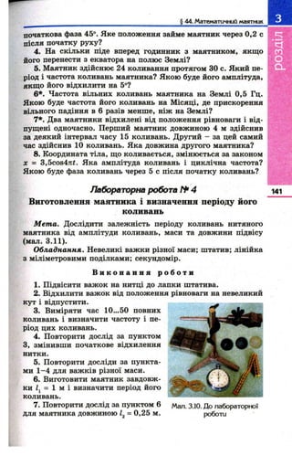 і 44. Математичний мгіятник 
початкова фаза 45°. Яке положення займе маятник через 0,2 с 
після початку руху? 
4. На скільки піде вперед годинник з маятником, якщ о 
його перенести з екватора на полюс Землі? 
5. Маятник здійснює 24 коливання протягом ЗО с. Який пе­ріод 
і частота коливань маятника? Якою буде його амплітуда, 
якщ о його відхилити на 5°? 
6*. Частота вільних коливань маятника на Землі 0,5 Гц. 
Якою буде частота його коливань на Місяці, де прискорення 
вільного падіння в 6 разів менше, ніж на Землі? 
7*. Два маятники відхилені від положення рівноваги і від­пущені 
одночасно. Перший маятник довжиною 4 м здійснив 
за деякий інтервал часу 15 коливань. Другий - за цей самий 
час здійснив 10 коливань. Яка довжина другого маятника? 
8. Координата тіла, що коливається, змінюється за законом 
X = 3,5соз4лі. Яка амплітуда коливань і циклічна частота? 
Якою буде фаза коливань через 5 с після початку коливань? 
Лабораторна робота № 4 
Виготовлення м аятника і визначення періоду його 
коливань 
М ет а. Дослідити залежність періоду коливань нитяного 
маятника від амплітуди коливань, маси та довжини підвісу 
(мал. 3.11). 
Обладнання. Невеликі важки різної маси; штатив; лінійка 
з міліметровими поділками; секундомір. 
В и к о н а н н я р о б о т и 
1. Підвісити важок на нитці до лапки штатива. 
2. Відхилити важок від положення рівноваги на невеликий 
кут і відпустити. 
3. Виміряти час 10...50 повних 
коливань і визначити частоту і пе­ріод 
цих коливань. 
4. Повторити дослід за пунктом 
З, змінивши початкове відхилення 
нитки. 
5. Повторити досліди за пункта­ми 
1 -4 для важків різної маси. 
6. Виготовити маятник завдовж­ки 
= 1 м і визначити період його 
коливань. 
7. Повторити дослід за пунктом 6 
для маятника довжиною 1^ = 0,25 м. 
141 
Мал. 3.10. До лабораторної 
роботи 
 