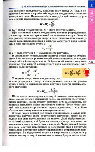 § 48. Коливальний контур. Виникнення електромагнітних коливань... 
. тор спочатку заряджають, надаючи йому заряд Qg. Тоді в по­чатковий 
момент часу між обкладками конденсатора виникає 
електричне поле. Повна енергія в контурі в цей момент дорів­нює 
енергії зарядженого конденсатора: 
W = W = ^ , 
® 2С’ 
де Qg - заряд конденсатора; С - його електроємність. 
При замиканні ключа конденсатор починає розряджатися, 
і в контурі виникає зростаючий за значенням струм. Унаслі­док 
розряду конденсатора енергія електричного поля зменшу­ється; 
вона перетворюється в енергію магнітного поля котуш ­ки, 
в якій проходить струм І: 
LI^ 
де I - сила струму; L - індуктивність котушки. 
' В ідеальному коливальному контурі повна енергія зберіга­ється 
і залишається рівною енергії електричного поля конден­сатора 
після його заряджання. У будь-який момент часу вона 
дорівнює сумі енергій електричного поля конденсатора і маг­нітного 
поля котушки: 
149 
Ь Г 
W = 9 - + И І 
2С 2 2С 2 
У момент часу, коли конденсатор по­вністю 
розрядився, енергія електричного поля стає рівною 
нулю, а енергія магнітного поля котушки досягає максималь­ного 
значення: 
w = w _ LImax 
Після цього сила струму в контурі починає зменшуватися, 
отже, зменшується і магнітний потік. За законом електромаг­нітної 
індукції, зміні струму протидіє ЕРС самоіндукції, що 
виникає внаслідок зміни магнітного потоку. Тому через пев­ний 
час конденсатор починає перезаряджатися, і між його 
обкладками знову виникає електричне поле. 
Згодом, через певний час струм припиниться, а заряд кон­денсатора 
набуває свого початкового значення, проте на об- 
ладках він буде протилежним за знаком. Далі відбуватимуть­ся 
ті самі процеси, які були на початку циклу, але вони по­вторюватимуться 
в зворотному напрямі. Через певний інтер­вал 
часу система повернеться в попередній стан і почнеться 
самовільне повторення циклу заряджання і розряджання кон­денсатора. 
За відсутності втрат на нагрівання провідників у 
коливальному контурі коливання в ньому будуть незгасаючі. 
 