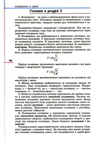 КОЖВАННЯ ТА ХВИЛІ 
Головне в розділі З 
1. Коливання - це одна з найпоширеніших форм руху в на­вколишньому 
світі. Основною умовою їх виникнення є поява 
зовнішнього фактору, завдяки якому рух повторюється з ча­сом 
.К 
оливання бувають періодичні і неперіодичні. Під час пе­ріодичних 
коливань стан тіла чи системи повторюється через 
однакові інтервали часу. 
2. Коливання, щ о відбуваються в замкнутих системах, на­зиваються 
вільними. У реальних коливальних системах віль­ні 
коливання згасають. В ідеальних системах, коли відсутні 
втрати енергії, коливання будуть незгасаючими. їх називають 
власними. Наприклад коливання маятників без тертя. 
3. Період коливань математичного маятника залежить від 
його довжини і прискорення вільного падіння: 
Т = 2 л К 
160 
Період коливань пружинного маятника залежить від маси 
тягарця і ж орсткості пружини: 
Період коливань математичного маятника не залежить від 
амплітуди і маси. 
4. Вільні коливання відбуваються за законами синуса чи 
косинуса. Такі коливання називають гармонічними. Напри­клад: 
X = Asin((of+a), де а - амплітуда коливань, ю - частота 
коливань, А - початкова фаза, t - час. 
5. Якщ о на коливальну систему періодично діє змінна сила, 
то в системі відбуваються вимушені коливання. Частота ви­мушених 
коливань дорівнює частоті змуш уючої сили. Якщо 
частота змуш уючої сили дорівнює частоті коливань самої си­стеми, 
настає резонанс - різке зростання амплітуди вимуше­них 
коливань. Прикладом вимушених коливань є розгойду­вання 
дитячої гойдалки. 
6. Поширення коливань у пружному середовищі назива­ють 
хвильовим процесом, або механічною хвилею. З хвилею 
переноситься енергія, відбувається поширення енергії в про­сторі 
від джерела коливань. Хвилі бувають поздовжні і по­перечні. 
Універсальною характеристикою хвильового процесу будь- 
якої природи є довжина хвилі. Це відстань між двома сусідні­ми 
точками поширення хвилі, які коливаються в одній фазі. 
 