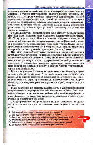 § 60. Інфрачервоне та ультрафіолетове випромінення 
кладене в основу методів виявлення ультрафіолетового випро­мінення, 
а також неруйнівного аналізу різних речовин. Зо­крема, 
за кольором світіння продуктів харчування, на які 
спрямовано ультрафіолетові промені, визначають їхню харчо­ву 
якість; за кольором світіння мінералів геологи встановлю­ють 
їхній хімічний склад. Відомий також метод виявлення 
фальшивих грош ових купюр, який застосовують у банків­ських 
установах. 
Ультрафіолетове випромінення має сильну бактерицидну 
дію. Під його впливом гине більшість хвороботворних бакте­рій. 
Тому в усіх операційних кімнатах лікарень є спеціальні 
електричні лампи, які випромінюють ультрафіолетові проме­ні 
і дезінфікують приміщення. Так само ультрафіолетове ви­промінення 
застосовують для стерилізації різних медичних 
матеріалів та інструментів, дезінфекції питної води. 
Під дією ультрафіолетових променів в організмі людини 
виробляються речовини (наприклад, вітамін D), які сприяють 
зміцненню здоров’я людини. Тому малі дози цього випромі­нення 
використовують для оздоровлення людей у медичних .|gg 
установах і санаторіях, зокрема процедури засмагання під -------- 
дією сонячного світла, в якому є значна частка ультрафіоле­тового 
випромінення. 
Водночас ультрафіолетове випромінення (особливо у корот­кохвильовій 
ділянці) може бути шкідливим для здоров’я лю ­дини. 
Воно здатне негативно впливати на сітківку ока, спри­чиняти 
опіки ш кіри, призводить до незворотних змін в орга­нізмі, 
що провокують розвиток різних хвороб, наприклад рак 
шкіри. 
Різні речовини по-різному взаємодіють з ультрафіолетовим 
випроміненням, пропускаючи або поглинаючи його. Так, зви­чайне 
віконне скло поглинає майже всі хвилі ультрафіолето­вого 
діапазону, а скло, виготовлене з кварцового піску, про­пускає 
їх практично без змін. 
Ультрафіолетове випромінення можна одержати за допо­могою 
шт5^ н и х джерел: так званих ламп чорного світла, ла­зерів. 
1. Які основні властивості інфрачервоних променів? 
2. Що є джерелом інфрачервоного випромінення? ' ... 
3. Яке практичне застосування інфрачервоного випромінення?^*" 
4. Який вид випромінення називають ультрафіолетовим? 
5. Які основні властивості ультрафіолетового випромінення? 
6. Де застосовують ультрафіолетове випромінення? 
 