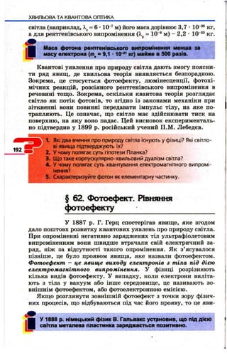 ХВИЛЬОВА ТА КВАНТОВА ОПТИКА 
світла (наприклад,  = 6 • 10“’^ м) його маса дорівнює 3,7 • 10 кг, 
а для рентгенівського випромінення (А, = 10 ® м) - 2,2 • 10'®* кг. 
« І»■ 
Маса фотона рентгенівського випромінення менша за 
масу електрона ( т , = 9,1 * кг) майже в 500 разів. 
Квантові уявлення про природу світла дають змогу поясни­ти 
ряд явищ, де хвильова теорія виявляється безпорадною. 
Зокрема, це стосується фотоефекту, люмінесценції, ф отохі­мічних 
реакцій, розсіяного рентгенівського випромінення в 
речовині тощ о. Зокрема, оскільки квантова теорія розглядає 
світло як потік фотонів, то згідно із законами механіки при 
зіткненні вони повинні передавати імпульс тілу, на яке по­трапляють. 
Це означає, що світло має здійснювати тиск на 
поверхню, на яку воно падає. Цей висновок експерименталь­но 
підтвердив у 1899 р. російський учений П.М. Лебедєв. 
Які два вчення про природу світла існують у фізиці? Які світло­ві 
явища підтверджують їх? 
У чому полягає суть гіпотези Планка? 
Що таке корпускулярно-хвильовиСі дуалізм світла? 
У чому полягає суть квантування електромагнітного випромі- 
ПСТІГІП f 
5. Схарактеризуйте фотон як елементарну чааинку. 
§ 62. Фотоефект. Рівшіння 
фотоефекту 
у 1887 р. Г. Герц спостерігав явище, яке згодом 
дало поштовх розвитку квантових уявлень про природу світла. 
При опроміненні негативно заряджених тіл ультрафіолетовим 
випроміненням вони швидше втрачали свій електричний за­ряд, 
ніж за відсутності такого опромінення. Як з’ ясувалося 
пізніше, це було проявом явища, яке назвали фотоефектом. 
Фотоефект - це явищ е ви ходу електронів з тіла під дією 
елект ромагніт ного випромінення. У фізиці розрізняють 
кілька видів фотоефекту. У випадку, коли електрони виліта­ють 
з тіла у вакуум або інше середовище, це називають зо­внішнім 
фотоефектом, або фотоелектронною емісією. 
Якщо розглянути зовнішній фотоефект з точки зору фізич­них 
процесів, що відбуваються під час його прояву, то це яви- 
И~ | у 1888 р. німецький фізик В. Гальвакс устрновив, що під дією 
І світла металева пластинка заряджається позитивно. 
 