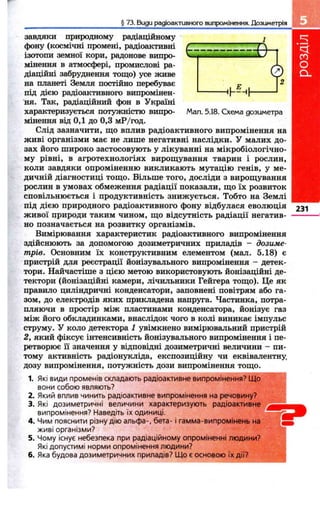 § 73. Bugu радіоактивного випромінення. Дозиметрія 
Мал. 5.18. Схема дозиметра 
завдяки природному радіаційному 
фону (космічні промені, радіоактивні 
ізотопи земної кори, радонове вищю- 
мінення в атм ос^рі, цромислові ра­діаційні 
забруднення тощо) усе живе 
на планеті Земля постійно перебуває 
під дією радіоактивного випромінен­ня. 
Так, радіаційний фон в Україні 
характеризується потужністю випро­мінення 
від 0,1 до 0,3 мР/год. 
Слід зазначити, що вплив радіоактивного випромінення на 
живі організми має не лише негативні наслідки. У малих до­зах 
його широко застосовують у лікуванні на мікробіологічно­му 
рівні, в агротехнологіях вирощування тварин і рослин, 
коли завдяки опроміненню викликають мутацію генів, у ме­дичній 
діагностиці тощо. Більше того, досліди з вирощування 
рослин в умовах обмеження радіації показали, що їх розвиток 
сповільнюється і продуктивність знижується. Тобто на Землі 
під дією природного радіоактивного фону відбулася еволюція 
живої природи таким чином, що відсутність радіації негатив­но 
позначається на розвитку організмів. 
Вимірювання характеристик радіоактивного випромінення 
здійснюють за допомогою дозиметричних приладів - дозиме­трів. 
Основним їх конструктивним елементом (мал. 5.18) є 
пристрій для реєстрації йонізувального випромінення - детек­тори. 
Найчастіше з цією метою використовують йонізаційні де­тектори 
(йонізаційні камери, лічильники Гейгера тощо). Це як 
правило циліндричні конденсатори, заповнені повітрям або га­зом, 
до електродів яких прикладена напруга. Частинка, потра­пляючи 
в простір між пластинами конденсатора, йонізує газ 
між його обкладинками, внаслідок чого в колі виникає імпульс 
струму. У коло детектора 1 увімкнено вимірювальний пристрій 
2, який фіксує інтенсивність йонізувального випромінення і пе­ретворює 
її значення у відповідні дозиметричні величини - пи­тому 
активність радіонукліда, експозиційну чи еквівалентну, 
дозу випромінення, потужність дози випромінення тощо. 
1. Які види променів складають радіоактивне випромінення? Що 
вони собою являють? 
2. Який вплив чинить радіоактивне випромінення на речовину? 
3. Які дозиметричні величини характеризують радіоактивне ^ 
випромінення? Наведіть їх одиниці. 
4. Чим пояснити різну дію альфа-, бета- і гамма-випромінень на 
живі організми? - 
5. Чому існує небезпека при радіаційному опроміненні людини? 
Які допустимі норми опромінення людини? 
6. Яка будова дозиметричних приладів? Що є основою їх дії? 
231 
 