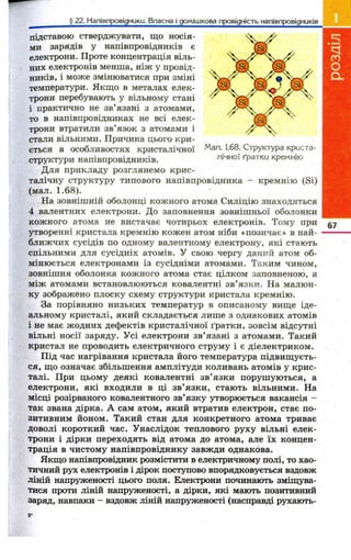 Мал. 1.68. Структура криста­лічної 
ґратки кремнію 
^ ^ ^ ^ ^ ^ ^ ^ ^ _ ^ ^ £ 2 2 J 4 a n iB n p o B ig H U K U ^ _ B jT a c H a j^ g o ^ 
підставою стверджувати, що носія­ми 
зарядів у напівпровідників є 
електрони. Проте концентрація віль­них 
електронів менша, ніж у провід­ників, 
і може змінюватися при зміні 
температури. Якщо в металах елек­трони 
перебувають у вільному стані 
і практично не зв’язані з атомами, 
то в напівпровідниках не всі елек­трони 
втратили зв’язок з атомами і 
стали вільними. Причина цього кри­ється 
в особливостях кристалічної 
структури напівпровідників. 
Для прикладу розглянемо крис­талічну 
структуру типового напівпровідника - кремнію (Si) 
(мал. 1 .6 8 ). 
На зовнішній оболонці кожного атома Силіцію знаходяться 
4 валентних електрони. До заповнення зовнішньої оболонки 
кожного атома не вистачає чотирьох електронів. Тому при 
утворенні кристала кремнію кожен атом ніби «позичає» в най­ближчих 
сусідів по одному валентному електрону, які стають 
спільними для сусідніх атомів. У свою чергу даний атом об­мінюється 
електронами із сусідніми атомами. Таким чином, 
зовнішня оболонка кожного атома стає цілком заповненою, а 
між атомами встановлюються ковалентні зв’язки. На малюн­ку 
зображено плоску схему структури кристала кремнію. 
За порівняно низьких температур в описаному вище іде­альному 
кристалі, який складається лише з однакових атомів 
і не має жодних дефектів кристалічної ґратки, зовсім відсутні 
вільні носії заряду. Усі електрони зв’язані з атомами. Такий 
кристал не проводить електричного струму і є діелектриком. 
Під час нагрівання кристала його температура підвищуєть­ся, 
що означає, збільшення амплітуди коливань атомів у крис­талі. 
При цьому деякі ковалентні зв’ язки порушуються, а 
електрони, які входили в ці зв’ язки, стають вільними. На 
місці розірваного ковалентного зв’язку утворюється вакансія - 
так звана дірка. А сам атом, який втратив електрон, стає по­зитивним 
йоном. Такий стан для конкретного атома триває 
доволі короткий час. Унаслідок теплового руху вільні елек­трони 
і дірки переходять від атома до атома, але їх концен­трація 
в чистому напівпровіднику завжди однакова. 
Якщо напівпровідник розмістити в електричному полі, то хао­тичний 
рух електронів і дірок поступово впорядковується вздовж 
ліній напруженості цього поля. Електрони починають зміщува­тися 
проти ліній напруженості, а дірки, які мають позитивний 
заряд, навпаки - вздовж ліній напруженості (насправді рухають- 
67 
 