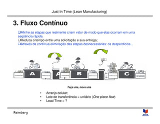 Reimberg 
Just In Time (Lean Manufacturing) 
3. Fluxo Contínuo 
Alinhe as etapas que realmente criam valor de modo que elas ocorram em uma 
seqüência rápida. 
Reduza o tempo entre uma solicitação e sua entrega; 
Através da contínua eliminação das etapas desnecessárias: os desperdícios... 
Faça uma, mova uma 
• Arranjo celular; 
• Lote de transferência = unitário (One piece flow) 
• Lead Time = ? 
 