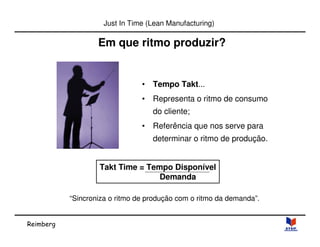 Reimberg 
Just In Time (Lean Manufacturing) 
Em que ritmo produzir? 
• Tempo Takt... 
• Representa o ritmo de consumo 
do cliente; 
• Referência que nos serve para 
determinar o ritmo de produção. 
Takt Time = Tempo Disponível 
Demanda 
“Sincroniza o ritmo de produção com o ritmo da demanda”. 
 
