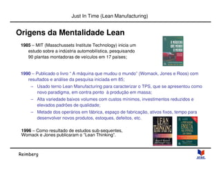 Reimberg 
Just In Time (Lean Manufacturing) 
Origens da Mentalidade Lean 
1985 – MIT (Masschussets Institute Technology) inicia um 
estudo sobre a indústria automobilística, pesquisando 
90 plantas montadoras de veículos em 17 países; 
1990 – Publicado o livro “ A máquina que mudou o mundo” (Womack, Jones e Roos) com 
resultados e análise da pesquisa iniciada em 85; 
– Usado terno Lean Manufacturing para caracterizar o TPS, que se apresentou como 
novo paradigma, em contra ponto à produção em massa; 
– Alta variedade baixos volumes com custos mínimos, investimentos reduzidos e 
elevados padrões de qualidade; 
– Metade dos operários em fábrica, espaço de fabricação, ativos fixos, tempo para 
desenvolver novos produtos, estoques, defeitos, etc. 
1996 – Como resultado de estudos sub-sequentes, 
Womack e Jones publicaram o “Lean Thinking”. 
 