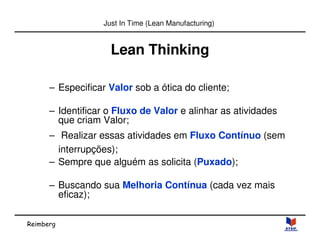 Reimberg 
Just In Time (Lean Manufacturing) 
Lean Thinking 
– Especificar Valor sob a ótica do cliente; 
– Identificar o Fluxo de Valor e alinhar as atividades 
que criam Valor; 
– Realizar essas atividades em Fluxo Contínuo (sem 
interrupções); 
– Sempre que alguém as solicita (Puxado); 
– Buscando sua Melhoria Contínua (cada vez mais 
eficaz); 
 