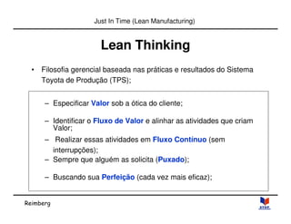 Reimberg 
Just In Time (Lean Manufacturing) 
Lean Thinking 
• Filosofia gerencial baseada nas práticas e resultados do Sistema 
Toyota de Produção (TPS); 
– Especificar Valor sob a ótica do cliente; 
– Identificar o Fluxo de Valor e alinhar as atividades que criam 
Valor; 
– Realizar essas atividades em Fluxo Contínuo (sem 
interrupções); 
– Sempre que alguém as solicita (Puxado); 
– Buscando sua Perfeição (cada vez mais eficaz); 
 