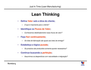 Reimberg 
Just In Time (Lean Manufacturing) 
Lean Thinking 
• Defina Valor sob a ótica do cliente; 
– O que é importante para o cliente? 
• Identifique os Fluxos de Valor; 
– Conhecemos detalhadamente nosso fluxos de valor? 
• Faça fluir continuamente; 
– Os lotes de fabricação são iguais aos lotes de entrega? 
• Estabeleça a lógica puxada; 
– Os produtos são produzidos somente quando necessários? 
• Continue buscando a perfeição; 
– Assumimos os desperdícios com naturalidade e indignação? 
 