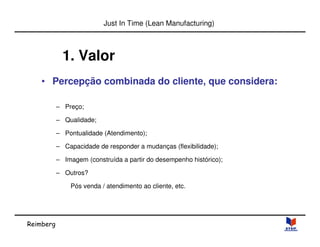 Reimberg 
Just In Time (Lean Manufacturing) 
1. Valor 
• Percepção combinada do cliente, que considera: 
– Preço; 
– Qualidade; 
– Pontualidade (Atendimento); 
– Capacidade de responder a mudanças (flexibilidade); 
– Imagem (construída a partir do desempenho histórico); 
– Outros? 
Pós venda / atendimento ao cliente, etc. 
 