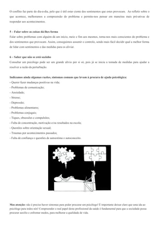 O conflito faz parte do dia-a-dia, pelo que é útil estar ciente dos sentimentos que estes provocam. Ao refletir sobre o 
que acontece, melhoramos a compreensão do problema e permite-nos pensar em maneiras mais pró-ativas de 
responder aos acontecimentos. 
5 – Falar sobre as coisas dá-lhes forma 
Falar sobre problemas com alguém dá um início, meio e fim aos mesmos, torna-nos mais conscientes do problema e 
dos sentimentos que provocam. Assim, conseguimos assumir o controlo, sendo mais fácil decidir qual a melhor forma 
de lidar com sentimentos e das medidas para os aliviar. 
6 – Saber que não se está sozinho 
Consultar um psicólogo pode ser um grande alívio por si só, pois já se inicia a tomada de medidas para ajudar a 
resolver a razão da perturbação. 
Indicamos ainda algumas razões, sintomas comuns que levam à procura de ajuda psicológica: 
- Querer fazer mudanças positivas na vida; 
- Problemas de comunicação; 
- Ansiedade; 
- Stresse; 
- Depressão; 
- Problemas alimentares; 
- Problemas conjugais; 
- Tiques, obsessões e compulsões; 
- Falta de concentração, motivação e/ou resultados na escola; 
- Questões sobre orientação sexual; 
- Traumas por acontecimentos passados; 
- Falta de confiança e questões de autoestima e autoconceito. 
Mas atenção: não é preciso haver sintomas para poder procurar um psicólogo! É importante deixar claro que uma ida ao 
psicólogo para todos nós! Compreender o real papel deste profissional da saúde é fundamental para que a sociedade possa 
procurar auxílio e enfrentar medos, para melhorar a qualidade de vida. 
 