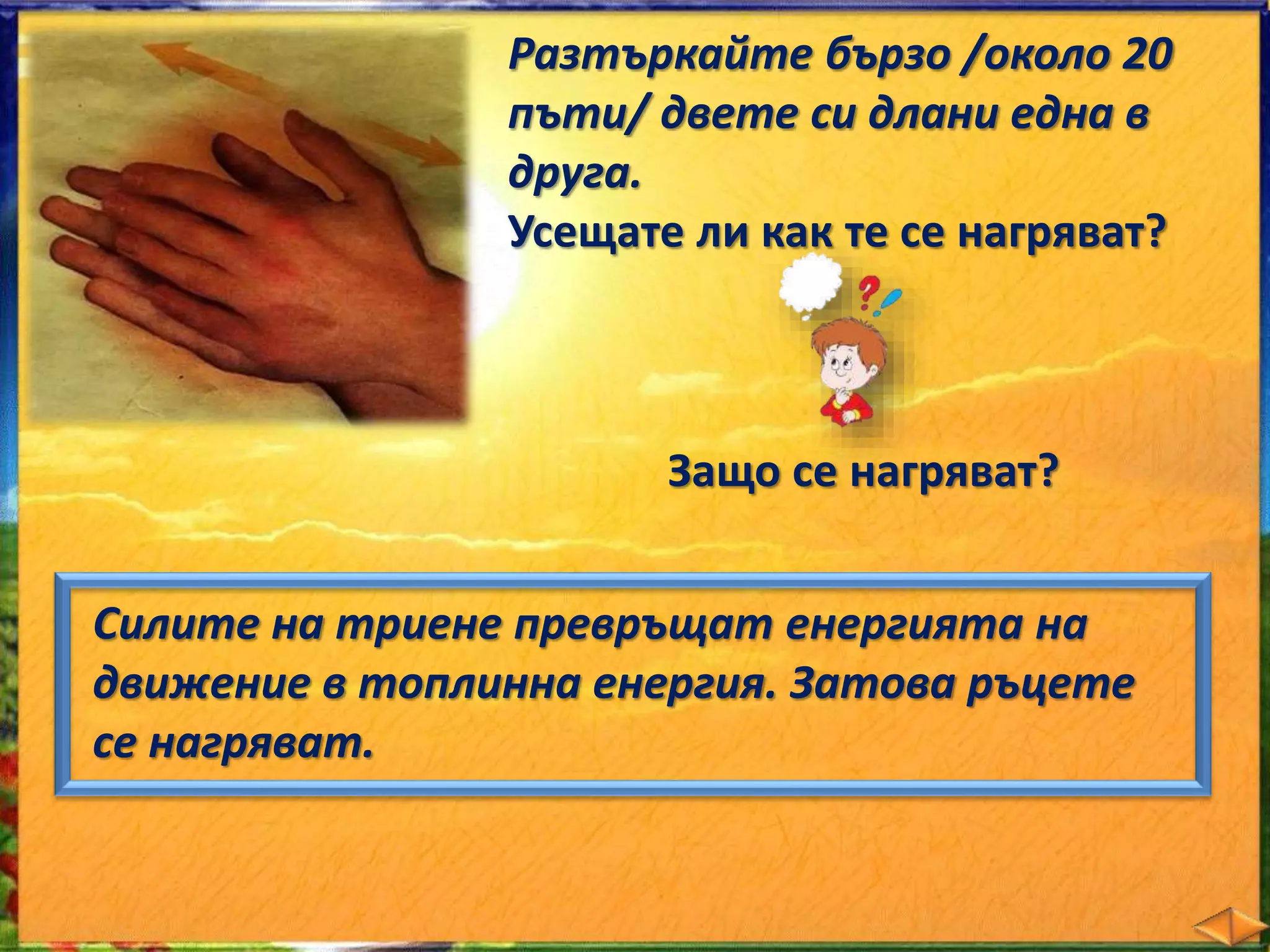 Разтъркайте бързо /около 20 
пъти/ двете си длани една в 
друга. 
Усещате ли как те се нагряват? 
Защо се нагряват? 
Силите на триене превръщат енергията на 
движение в топлинна енергия. Затова ръцете 
се нагряват. 
 