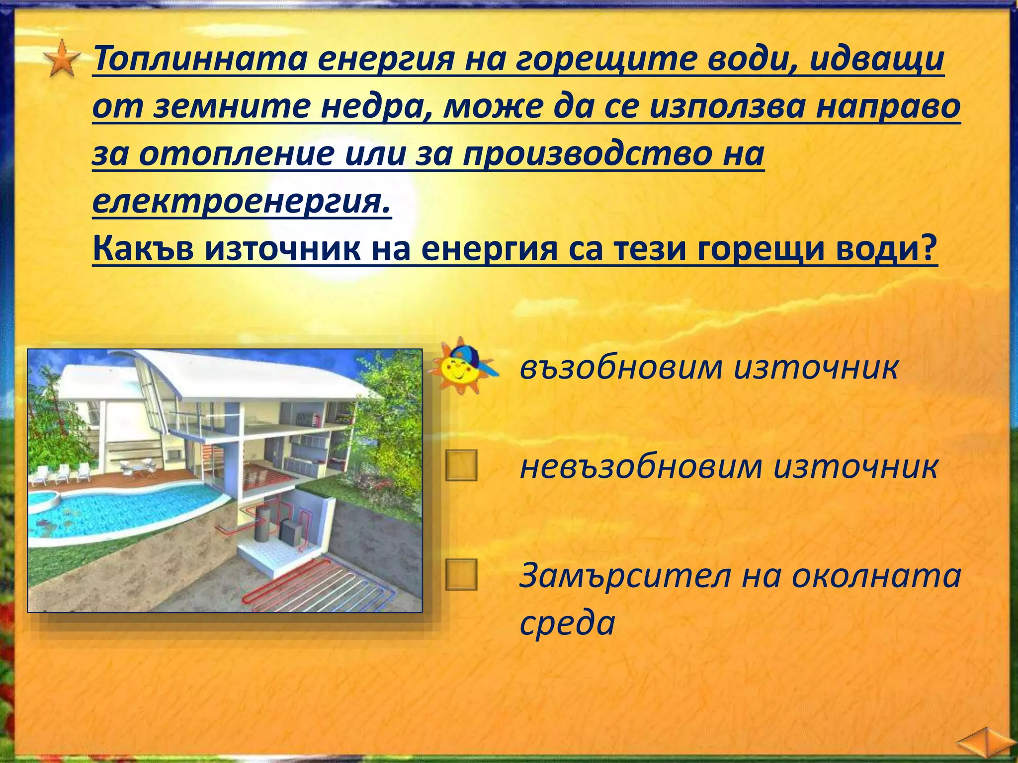 Топлинната енергия на горещите води, идващи 
от земните недра, може да се използва направо 
за отопление или за производство на 
електроенергия. 
Какъв източник на енергия са тези горещи води? 
възобновим източник 
невъзобновим източник 
замърсител на околната 
среда 
 