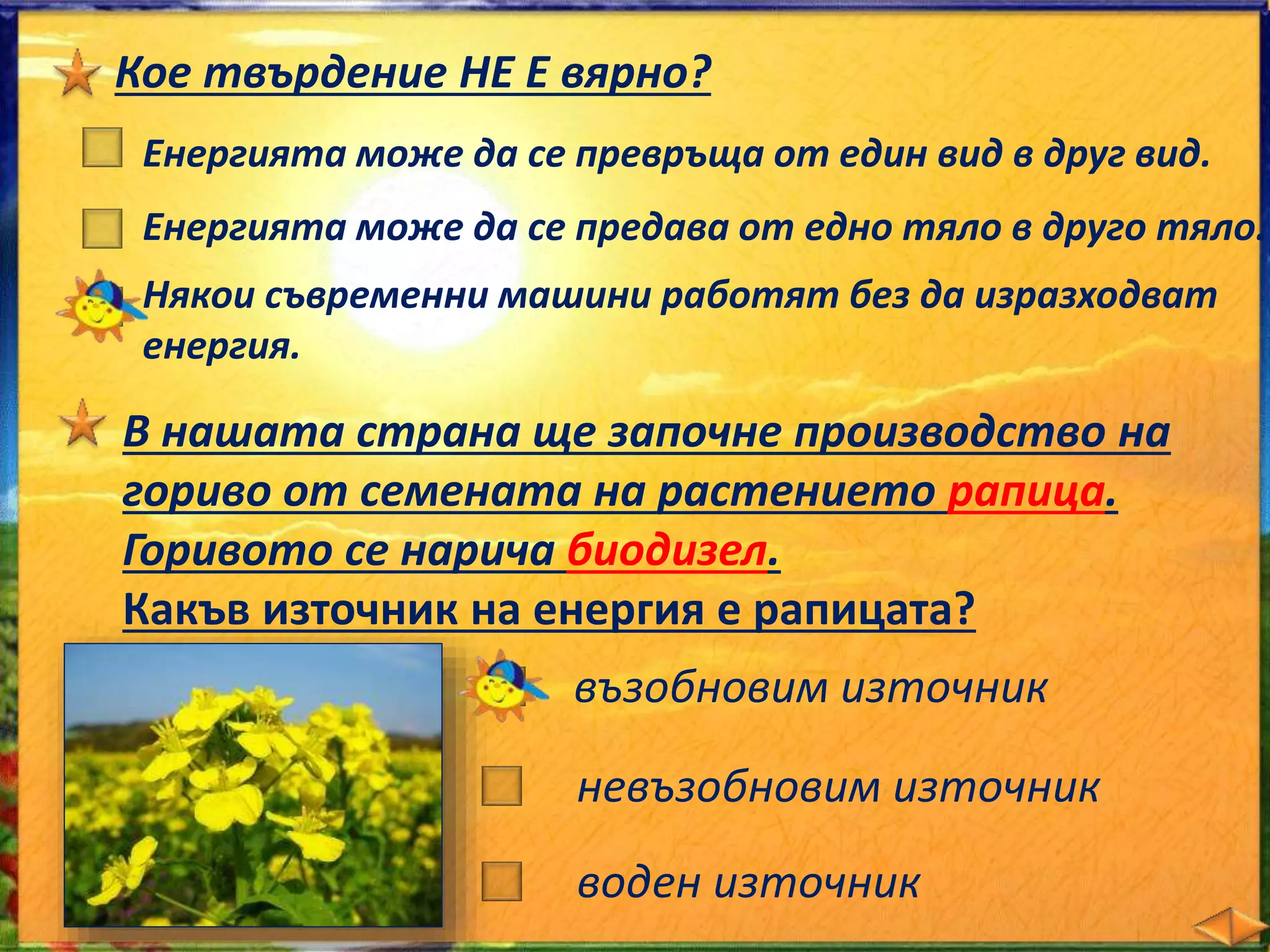 Кое твърдение НЕ Е вярно? 
Енергията може да се превръща от един вид в друг вид. 
Енергията може да се предава от едно тяло в друго тяло. 
Някои съвременни машини работят без да изразходват 
енергия. 
В нашата страна ще започне производство на 
гориво от семената на растението рапица. 
Горивото се нарича биодизел. 
Какъв източник на енергия е рапицата? 
възобновим източник 
невъзобновим източник 
воден източник 
 