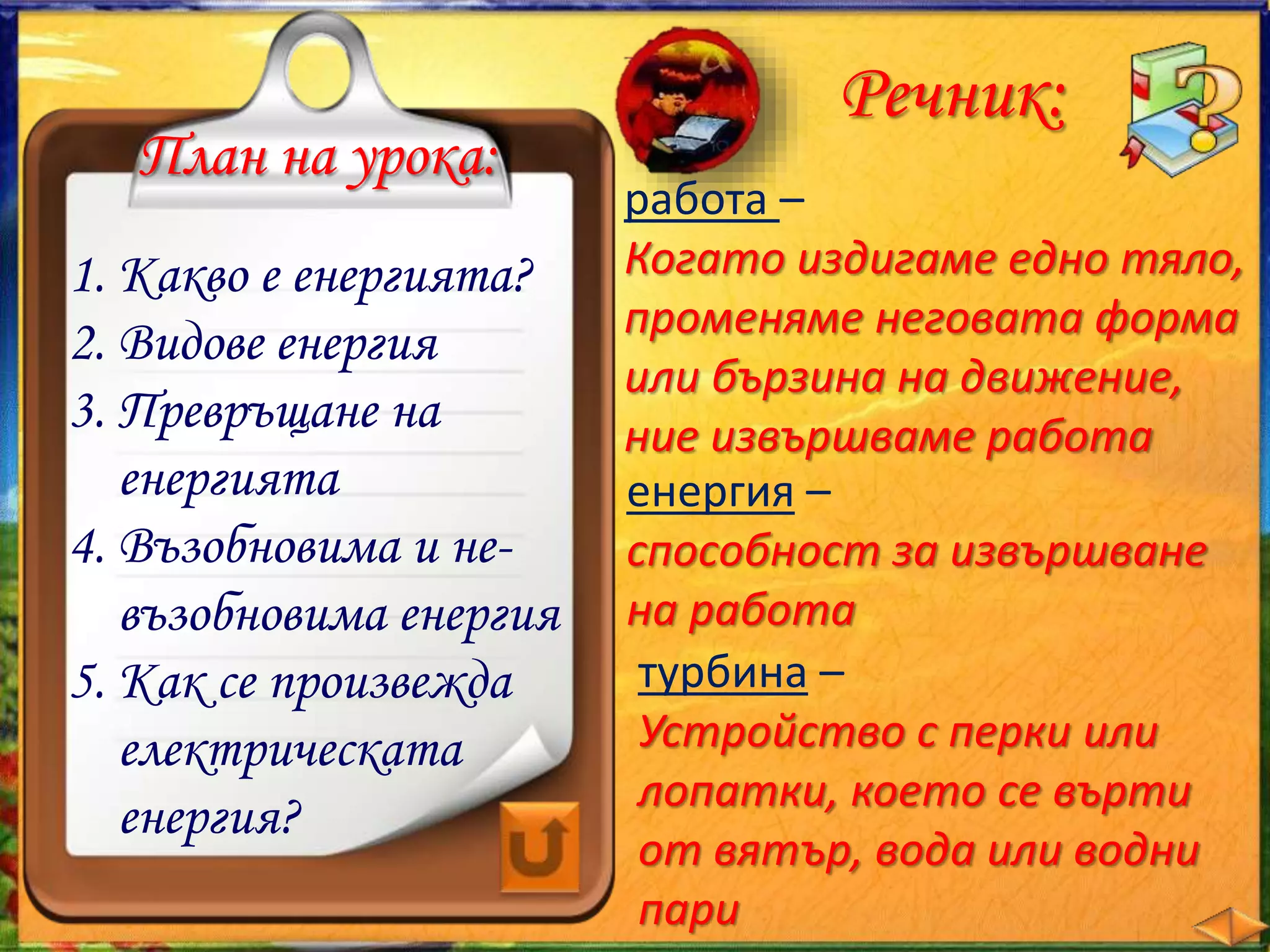 План на урока: 
1. Какво е енергията? 
2. Видове енергия 
3. Превръщане на 
енергията 
4. Възобновима и не- 
възобновима енергия 
5. Как се произвежда 
електрическата 
енергия? 
Речник: 
работа – 
Когато издигаме едно тяло, 
променяме неговата форма 
или бързина на движение, 
ние извършваме работа 
енергия – 
способност за извършване 
на работа 
турбина – 
Устройство с перки или 
лопатки, което се върти 
от вятър, вода или водни 
пари 
