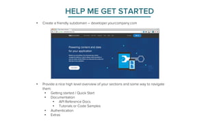 HELP ME GET STARTED 
• Create a friendly subdomain – developer.yourcompany.com 
• Provide a nice high level overview of your sections and some way to navigate 
them: 
• Getting started / Quick Start 
• Documentation 
• API Reference Docs 
• Tutorials or Code Samples 
• Authentication 
• Extras 
 