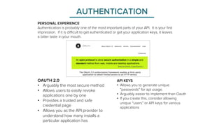 AUTHENTICATION 
PERSONAL EXPERIENCE 
Authentication is probably one of the most important parts of your API. It is your first 
impression. If it is difficult to get authenticated or get your application keys, it leaves 
a bitter taste in your mouth. 
API KEYS 
• Allows you to generate unique 
“passwords” for api usage. 
• Arguably easier to implement than Oauth 
• If you create this, consider allowing 
unique “users” or API keys for various 
applications 
OAUTH 2.0 
• Arguably the most secure method 
• Allows users to easily revoke 
applications one by one 
• Provides a trusted and safe 
credential page 
• Allows you as the API provider to 
understand how many installs a 
particular application has 
 