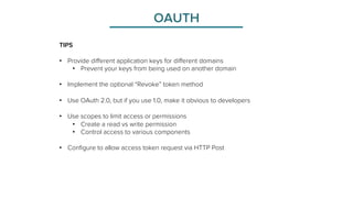 OAUTH 
TIPS 
• Provide different application keys for different domains 
• Prevent your keys from being used on another domain 
• Implement the optional “Revoke” token method 
• Use OAuth 2.0, but if you use 1.0, make it obvious to developers 
• Use scopes to limit access or permissions 
• Create a read vs write permission 
• Control access to various components 
• Configure to allow access token request via HTTP Post 
 