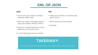 XML OR JSON 
XML 
• Allows you to define an extremely rigid 
data structure. 
• Name spacing and extensibility 
• Flexibility 
JSON 
• Has become the “defacto” standard 
response of REST apis 
• Most new modern languages support 
easy parsing (Ruby, Node.js, Python) 
• Structure is easily imported into nosql 
databases and big data stores 
• Is more lightweight and less verbose 
TAKEAWAY: 
Unless you really have a good reason, do yourself a favor and just use JSON. 
 